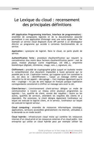 Guide pratique sur le bon usage du cloud computing
par les cabinets d'expertise comptable © CSOEC  Edition 2014
75Lexique
Le Lexique du cloud : recensement
des principales définitions
API (Application Programming Interface, Interface de programmation) :
ensemble de composants logiciels et de la documentation associée
permettant à une application d'interagir avec une autre application. Par
exemple un service cloud disposant d'une API permet à un développeur
d'écrire un programme qui accède à certaines fonctionnalités de ce
service.
Application : synonyme de logiciel. Dans le cloud, on parle plutôt de
service.
Authentification forte : procédure d'authentification qui requiert la
concaténation d'au moins deux facteurs d'authentification parmi : mot de
passe, module physique (carte magnétique, clé USB…), empreinte
biométrique (digitale, rétinienne, visage, voix…), signature, etc.
Chiffrement : procédé de cryptographie grâce auquel on souhaite rendre
la compréhension d'un document impossible à toute personne qui ne
possède pas la clé. L'opération inverse, qui suppose qu'on l'on connaisse la
clé, est donc le « déchiffrement ». Casser un message chiffré sans
connaître la clé est appelé « décryptage ». Ceci implique également que le
mot « cryptage » n'a pas de sens logique en français puisque l'opération
correspondante consisterait à chiffrer un message sans avoir la clé.
Client-Serveur : L'environnement client-serveur désigne un mode de
communication à travers un réseau entre plusieurs programmes ou
logiciels : l'un, qualifié de client, envoie des requêtes ; l'autre ou les
autres, qualifiés de serveurs, attendent les requêtes des clients et y
répondent. Par extension, le client désigne également l'ordinateur sur
lequel est exécuté le logiciel client, et le serveur, l'ordinateur sur lequel
est exécuté le logiciel serveur.
Cloud computing : ensemble de ressources informatiques (stockage,
applications, serveurs) accessibles généralement via Internet, utilisables à
la demande ou en mode locatif.
Cloud hybride : infrastructure cloud mixte qui combine les ressources
internes d’un cloud privé et les ressources externes d’un cloud public. Une
entreprise qui utilise un cloud hybride peut par exemple utiliser les
 