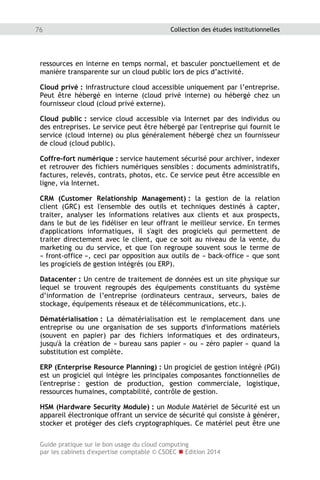 Guide pratique sur le bon usage du cloud computing
par les cabinets d'expertise comptable © CSOEC  Edition 2014
76 Collection des études institutionnelles
ressources en interne en temps normal, et basculer ponctuellement et de
manière transparente sur un cloud public lors de pics d’activité.
Cloud privé : infrastructure cloud accessible uniquement par l’entreprise.
Peut être hébergé en interne (cloud privé interne) ou hébergé chez un
fournisseur cloud (cloud privé externe).
Cloud public : service cloud accessible via Internet par des individus ou
des entreprises. Le service peut être hébergé par l'entreprise qui fournit le
service (cloud interne) ou plus généralement hébergé chez un fournisseur
de cloud (cloud public).
Coffre-fort numérique : service hautement sécurisé pour archiver, indexer
et retrouver des fichiers numériques sensibles : documents administratifs,
factures, relevés, contrats, photos, etc. Ce service peut être accessible en
ligne, via Internet.
CRM (Customer Relationship Management) : la gestion de la relation
client (GRC) est l'ensemble des outils et techniques destinés à capter,
traiter, analyser les informations relatives aux clients et aux prospects,
dans le but de les fidéliser en leur offrant le meilleur service. En termes
d'applications informatiques, il s'agit des progiciels qui permettent de
traiter directement avec le client, que ce soit au niveau de la vente, du
marketing ou du service, et que l'on regroupe souvent sous le terme de
« front-office », ceci par opposition aux outils de « back-office » que sont
les progiciels de gestion intégrés (ou ERP).
Datacenter : Un centre de traitement de données est un site physique sur
lequel se trouvent regroupés des équipements constituants du système
d’information de l’entreprise (ordinateurs centraux, serveurs, baies de
stockage, équipements réseaux et de télécommunications, etc.).
Dématérialisation : La dématérialisation est le remplacement dans une
entreprise ou une organisation de ses supports d'informations matériels
(souvent en papier) par des fichiers informatiques et des ordinateurs,
jusqu'à la création de « bureau sans papier » ou « zéro papier » quand la
substitution est complète.
ERP (Enterprise Resource Planning) : Un progiciel de gestion intégré (PGI)
est un progiciel qui intègre les principales composantes fonctionnelles de
l'entreprise : gestion de production, gestion commerciale, logistique,
ressources humaines, comptabilité, contrôle de gestion.
HSM (Hardware Security Module) : un Module Matériel de Sécurité est un
appareil électronique offrant un service de sécurité qui consiste à générer,
stocker et protéger des clefs cryptographiques. Ce matériel peut être une
 