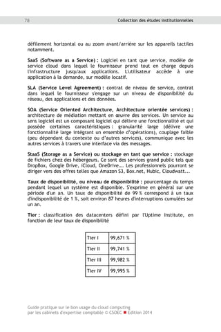 Guide pratique sur le bon usage du cloud computing
par les cabinets d'expertise comptable © CSOEC  Edition 2014
78 Collection des études institutionnelles
défilement horizontal ou au zoom avant/arrière sur les appareils tactiles
notamment.
SaaS (Software as a Service) : Logiciel en tant que service, modèle de
service cloud dans lequel le fournisseur prend tout en charge depuis
l'infrastructure jusqu'aux applications. L'utilisateur accède à une
application à la demande, sur modèle locatif.
SLA (Service Level Agreement) : contrat de niveau de service, contrat
dans lequel le fournisseur s'engage sur un niveau de disponibilité du
réseau, des applications et des données.
SOA (Service Oriented Architecture, Architecture orientée services) :
architecture de médiation mettant en œuvre des services. Un service au
sens logiciel est un composant logiciel qui délivre une fonctionnalité et qui
possède certaines caractéristiques : granularité large (délivre une
fonctionnalité large intégrant un ensemble d’opérations), couplage faible
(peu dépendant du contexte ou d’autres services), communique avec les
autres services à travers une interface via des messages.
StaaS (Storage as a Service) ou stockage en tant que service : stockage
de fichiers chez des hébergeurs. Ce sont des services grand public tels que
DropBox, Google Drive, iCloud, OneDrive…. Les professionnels pourront se
diriger vers des offres telles que Amazon S3, Box.net, Hubic, Cloudwatt...
Taux de disponibilité, ou niveau de disponibilité : pourcentage du temps
pendant lequel un système est disponible. S'exprime en général sur une
période d'un an. Un taux de disponibilité de 99 % correspond à un taux
d'indisponibilité de 1 %, soit environ 87 heures d'interruptions cumulées sur
un an.
Tier : classification des datacenters défini par l'Uptime Institute, en
fonction de leur taux de disponibilité
Tier I 99,671 %
Tier II 99,741 %
Tier III 99,982 %
Tier IV 99,995 %
 