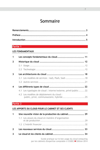 Guide pratique sur le bon usage du cloud computing
par les cabinets d'expertise comptable © CSOEC  Edition 2014
7
Sommaire
Remerciements........................................................................ 3
Préface.................................................................................. 4
Introduction............................................................................ 5
Partie 1
LES FONDAMENTAUX
1 Les concepts fondamentaux du cloud.................................. 11
2 Historique du cloud ........................................................ 12
2.1 Usage......................................................................12
2.2 Technologie ..............................................................12
3 Les architectures du cloud ............................................... 18
3.1 Les modèles de services : IaaS, PaaS, SaaS ........................18
3.2 Autres services ..........................................................21
4 Les différents types de cloud ............................................ 22
4.1 Les typologies de cloud : interne/externe, privé/public........22
4.2 Les modèles de déploiement du cloud :
public, privé, communautaire, hybride............................25
Partie 2
LES APPORTS DU CLOUD POUR LE CABINET ET SES CLIENTS
1 Une nouvelle vision de la production du cabinet.................... 29
1.1 Les atouts du cloud en matière d’organisation
et de production ........................................................29
1.2 L’intérêt financier ......................................................32
2 Les nouveaux services du cloud......................................... 33
3 Le cloud et les clients du cabinet....................................... 34
 