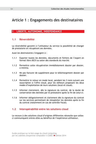 Guide pratique sur le bon usage du cloud computing
par les cabinets d'expertise comptable © CSOEC  Edition 2014
84 Collection des études institutionnelles
Article 1 : Engagements des destinataires
1 LIBERTE, AUTONOMIE, INDEPENDANCE
1.1 Réversibilité
La réversibilité garantit à l’utilisateur du service la possibilité de changer
de prestataire en récupérant ses données.
Aussi les destinataires s’engagent à :
1.1.1 Exporter toutes les données, documents et fichiers de l’expert en
format libre ASCII ou selon des standards du marché.
1.1.2 Permettre cette récupération immédiatement dossier par dossier,
a minima.
1.1.3 Ne pas facturer de supplément pour le téléchargement dossier par
dossier.
1.1.4 Permettre le retour en mode local, pendant les 3 mois suivant une
souscription à l’offre cloud, pour les éditeurs proposant les deux
modes d’exploitation de leurs solutions (local et cloud).
1.1.5 Informer clairement, dès la signature du contrat, de la durée de
conservation des données par le prestataire après la fin de celui-ci.
1.1.6 Informer obligatoirement et clairement dès la signature du contrat
sur les services permettant de réexploiter les données après la fin
du contrat (notamment en cas de contrôle fiscal).
1.2 Interopérabilité entre les solutions cloud
Le recours à des solutions cloud d’origines différentes nécessite que celles-
ci communiquent entres elles au bénéfice de l’expérience-utilisateur.
 