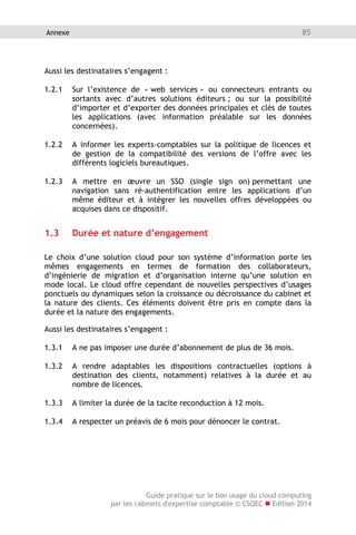 Guide pratique sur le bon usage du cloud computing
par les cabinets d'expertise comptable © CSOEC  Edition 2014
85Annexe
Aussi les destinataires s’engagent :
1.2.1 Sur l’existence de « web services » ou connecteurs entrants ou
sortants avec d’autres solutions éditeurs ; ou sur la possibilité
d’importer et d’exporter des données principales et clés de toutes
les applications (avec information préalable sur les données
concernées).
1.2.2 A informer les experts-comptables sur la politique de licences et
de gestion de la compatibilité des versions de l’offre avec les
différents logiciels bureautiques.
1.2.3 A mettre en œuvre un SSO (single sign on) permettant une
navigation sans ré-authentification entre les applications d’un
même éditeur et à intégrer les nouvelles offres développées ou
acquises dans ce dispositif.
1.3 Durée et nature d’engagement
Le choix d’une solution cloud pour son système d’information porte les
mêmes engagements en termes de formation des collaborateurs,
d’ingénierie de migration et d’organisation interne qu’une solution en
mode local. Le cloud offre cependant de nouvelles perspectives d’usages
ponctuels ou dynamiques selon la croissance ou décroissance du cabinet et
la nature des clients. Ces éléments doivent être pris en compte dans la
durée et la nature des engagements.
Aussi les destinataires s’engagent :
1.3.1 A ne pas imposer une durée d’abonnement de plus de 36 mois.
1.3.2 A rendre adaptables les dispositions contractuelles (options à
destination des clients, notamment) relatives à la durée et au
nombre de licences.
1.3.3 A limiter la durée de la tacite reconduction à 12 mois.
1.3.4 A respecter un préavis de 6 mois pour dénoncer le contrat.
 