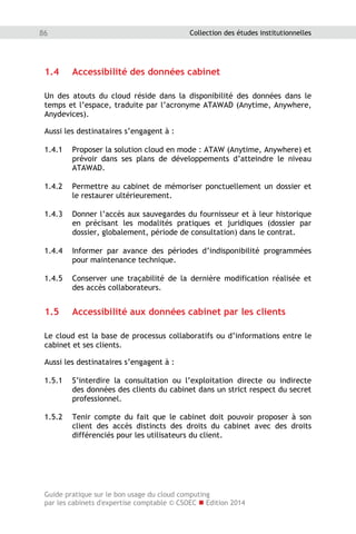 Guide pratique sur le bon usage du cloud computing
par les cabinets d'expertise comptable © CSOEC  Edition 2014
86 Collection des études institutionnelles
1.4 Accessibilité des données cabinet
Un des atouts du cloud réside dans la disponibilité des données dans le
temps et l’espace, traduite par l’acronyme ATAWAD (Anytime, Anywhere,
Anydevices).
Aussi les destinataires s’engagent à :
1.4.1 Proposer la solution cloud en mode : ATAW (Anytime, Anywhere) et
prévoir dans ses plans de développements d’atteindre le niveau
ATAWAD.
1.4.2 Permettre au cabinet de mémoriser ponctuellement un dossier et
le restaurer ultérieurement.
1.4.3 Donner l’accès aux sauvegardes du fournisseur et à leur historique
en précisant les modalités pratiques et juridiques (dossier par
dossier, globalement, période de consultation) dans le contrat.
1.4.4 Informer par avance des périodes d’indisponibilité programmées
pour maintenance technique.
1.4.5 Conserver une traçabilité de la dernière modification réalisée et
des accès collaborateurs.
1.5 Accessibilité aux données cabinet par les clients
Le cloud est la base de processus collaboratifs ou d’informations entre le
cabinet et ses clients.
Aussi les destinataires s’engagent à :
1.5.1 S’interdire la consultation ou l’exploitation directe ou indirecte
des données des clients du cabinet dans un strict respect du secret
professionnel.
1.5.2 Tenir compte du fait que le cabinet doit pouvoir proposer à son
client des accès distincts des droits du cabinet avec des droits
différenciés pour les utilisateurs du client.
 