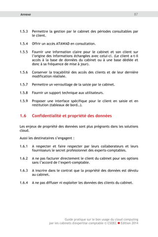 Guide pratique sur le bon usage du cloud computing
par les cabinets d'expertise comptable © CSOEC  Edition 2014
87Annexe
1.5.3 Permettre la gestion par le cabinet des périodes consultables par
le client.
1.5.4 Offrir un accès ATAWAD en consultation.
1.5.5 Fournir une information claire pour le cabinet et son client sur
l’origine des informations échangées avec celui-ci. (Le client a-t-il
accès à la base de données du cabinet ou à une base dédiée et
donc à sa fréquence de mise à jour).
1.5.6 Conserver la traçabilité des accès des clients et de leur dernière
modification réalisée.
1.5.7 Permettre un verrouillage de la saisie par le cabinet.
1.5.8 Fournir un support technique aux utilisateurs.
1.5.9 Proposer une interface spécifique pour le client en saisie et en
restitution (tableaux de bord…).
1.6 Confidentialité et propriété des données
Les enjeux de propriété des données sont plus prégnants dans les solutions
cloud.
Aussi les destinataires s’engagent :
1.6.1 A respecter et faire respecter par leurs collaborateurs et leurs
fournisseurs le secret professionnel des experts-comptables.
1.6.2 A ne pas facturer directement le client du cabinet pour ses options
sans l’accord de l’expert-comptable.
1.6.3 A inscrire dans le contrat que la propriété des données est dévolu
au cabinet.
1.6.4 A ne pas diffuser ni exploiter les données des clients du cabinet.
 