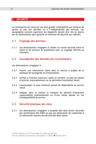 Guide pratique sur le bon usage du cloud computing
par les cabinets d'expertise comptable © CSOEC  Edition 2014
88 Collection des études institutionnelles
2 SECURITE
La contrepartie du cloud est une plus grande vulnérabilité aux menaces de
pertes et vols des données ou à l’indisponibilité des services. Les
paragraphes suivants expriment les dispositifs devant être mis en œuvre
par les destinataires pour garantir un minimum de sécurité aux cabinets.
2.1 Cryptage des données
2.1.1 Les destinataires s’engagent à utiliser un tunnel sécurisé entre le
client et les serveurs du prestataire avec un cryptage 128 bits au
minimum.
2.2 Sauvegardes des données par le prestataire
Les destinataires s’engagent à :
2.2.1 Fournir une information claire dans le contrat à propos de la
politique de sauvegarde et d’historisation.
2.2.2 Limiter à 4 heures maximum, après un incident, le plan de reprise
d’activité, éventuellement sur un périmètre fonctionnel réduit.
2.2.3 Communiquer le taux minimum annuel de disponibilité du service
cloud.
2.2.4 Indiquer dans le contrat le montant du plafond d’assurance
responsabilité professionnelle ou d’une clause pénale en cas
d’indisponibilité du service.
2.3 Sécurité physique des sites
2.3.1 Les destinataires s’engagent à proposer des data center sécurisés
par certification ISO 27001 ou par une déclaration de conformité à
un référentiel reconnu de sécurité des data center.
 