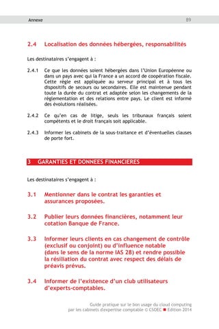 Guide pratique sur le bon usage du cloud computing
par les cabinets d'expertise comptable © CSOEC  Edition 2014
89Annexe
2.4 Localisation des données hébergées, responsabilités
Les destinataires s’engagent à :
2.4.1 Ce que les données soient hébergées dans l’Union Européenne ou
dans un pays avec qui la France a un accord de coopération fiscale.
Cette règle est appliquée au serveur principal et à tous les
dispositifs de secours ou secondaires. Elle est maintenue pendant
toute la durée du contrat et adaptée selon les changements de la
réglementation et des relations entre pays. Le client est informé
des évolutions réalisées.
2.4.2 Ce qu’en cas de litige, seuls les tribunaux français soient
compétents et le droit français soit applicable.
2.4.3 Informer les cabinets de la sous-traitance et d’éventuelles clauses
de porte fort.
3 GARANTIES ET DONNEES FINANCIERES
Les destinataires s’engagent à :
3.1 Mentionner dans le contrat les garanties et
assurances proposées.
3.2 Publier leurs données financières, notamment leur
cotation Banque de France.
3.3 Informer leurs clients en cas changement de contrôle
(exclusif ou conjoint) ou d’influence notable
(dans le sens de la norme IAS 28) et rendre possible
la résiliation du contrat avec respect des délais de
préavis prévus.
3.4 Informer de l’existence d’un club utilisateurs
d’experts-comptables.
 