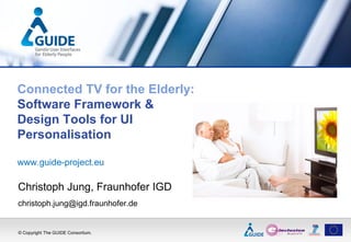 Connected TV for the Elderly:
Software Framework &
Design Tools for UI
Personalisation

www.guide-project.eu

Christoph Jung, Fraunhofer IGD
christoph.jung@igd.fraunhofer.de


© Copyright The GUIDE Consortium.
 