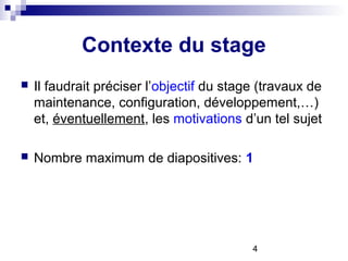 4
Contexte du stage
 Il faudrait préciser l’objectif du stage (travaux de
maintenance, configuration, développement,…)
et, éventuellement, les motivations d’un tel sujet
 Nombre maximum de diapositives: 1
 