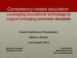 Competency-based education:
Leveraging educational technology to
support emerging economic demands

Guide Conference Presentation
Athens, Greece
3-4 October 2013
Margaret Korosec
University of Hull

Paul Bacsich
Matic Media Ltd &
Sero Consulting Ltd

 