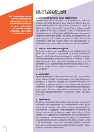 Le repli sur soi ou sur son groupe d’appartenance
Les réactions de repli sécurisent les jeunes en leur permettant d’éviter les
situations potentielles de discrimination. Certains se réfugient dans leur
monde intérieur pour ne pas être confrontés au regard et au pouvoir de
l’Autre, les confinant bien souvent à l’inaction. D’autres se tournent plutôt
vers le groupe de pairs, ce qui leur permet à la fois d’être reconnu dans leur
vécu de discriminé et de bénéficier de solidarités internes au groupe venant
compenser les difficultés à accéder à des biens et services à l’extérieur. Ces
deux formes de repli protègent les jeunes des effets directs de la
discrimination, mais elles risquent à terme de les isoler socialement en
réduisant les lieux possibles de leurs investissements affectifs et relationnels.
Le déni et l’intériorisation du stigmate
Le déni est une forme encore plus radicale de mise à distance puisqu’il va
jusqu’à nier la réalité de la discrimination. En refusant de reconnaître
l’existence de la discrimination, certains jeunes vont jusqu’à s’imputer à eux-
mêmes la responsabilité de la situation vécue et à intérioriser le regard
dévalorisant posé sur eux. Le jeune qui se persuade que son origine, son
orientation sexuelle ou son handicap sont des motifs légitimes de mise à
l’écart peut aller jusqu’à abandonner ou dissimuler un aspect correspondant
de son identité.
La résignation
Le jeune qui se résigne sait que ce qu’il vit est injuste, mais il renonce à lutter
contre. Cela peut être lié à la méconnaissance de ses droits et des recours
possibles, à la réticence à s’engager dans des procédures jugées trop
compliquées ou coûteuses, ou au manque de confiance dans la capacité des
institutions à le défendre. L’acceptation est parfois liée à la banalisation des
comportements discriminants observés et subis dans ses univers de vie ; la
discrimination apparaît dès lors comme un phénomène « normal » avec lequel
il faut vivre.
La mobilisation
L’expérience de la discrimination conduit certains jeunes à s’engager dans
des combats pour faire reconnaître leurs droits individuels, ceux du groupe
auquel ils se rattachent, voire d’autres groupes qui subissent des
discriminations. Cet engagement peut s’accompagner d’un retournement du
stigmate posé sur soi par le discriminant pour en faire un élément de fierté
identitaire et un support de revendication collective. La mobilisation influence
parfois durablement les trajectoires de certains jeunes en suscitant chez eux
des vocations professionnelles ou militantes. Cette stratégie proactive permet
d’agir positivement sur l’estime de soi, mais elle peut également fragiliser le
jeune qui n’aurait pas conscience des réactions hostiles auxquelles l’expose
son statut de «victime» ou «d’opposant».
Les rÉactions des jeunes
face aux discriminations
afin de se protéger contre la
violence symbolique et la
dévalorisation qu’exerce la
discrimination sur l’estime
de soi, les jeunes mettent
en place des stratégies
d’adaptation très variables
d’un individu à un autre.
10
 