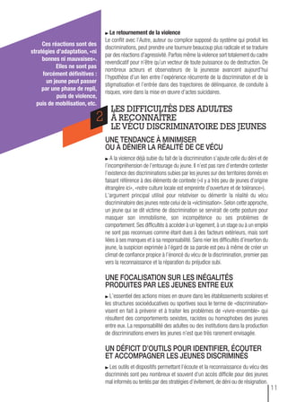 une tendance à minimiser
ou à dÉnier La rÉaLitÉ de ce vÉcu
A la violence déjà subie du fait de la discrimination s’ajoute celle du déni et de
l’incompréhension de l’entourage du jeune. Il n’est pas rare d’entendre contester
l’existence des discriminations subies par les jeunes sur des territoires donnés en
faisant référence à des éléments de contexte («il y a très peu de jeunes d’origine
étrangère ici», «notre culture locale est empreinte d’ouverture et de tolérance»).
L’argument principal utilisé pour relativiser ou démentir la réalité du vécu
discriminatoire des jeunes reste celui de la «victimisation». Selon cette approche,
un jeune qui se dit victime de discrimination se servirait de cette posture pour
masquer son immobilisme, son incompétence ou ses problèmes de
comportement. Ses difficultés à accéder à un logement, à un stage ou à un emploi
ne sont pas reconnues comme étant dues à des facteurs extérieurs, mais sont
liées à ses manques et à sa responsabilité. Sans nier les difficultés d’insertion du
jeune, la suspicion exprimée à l’égard de sa parole est peu à même de créer un
climat de confiance propice à l’énoncé du vécu de la discrimination, premier pas
vers la reconnaissance et la réparation du préjudice subi.
une focaLisation sur Les inÉGaLitÉs
produites par Les jeunes entre eux
L’essentiel des actions mises en œuvre dans les établissements scolaires et
les structures socioéducatives ou sportives sous le terme de «discrimination»
visent en fait à prévenir et à traiter les problèmes de «vivre-ensemble» qui
résultent des comportements sexistes, racistes ou homophobes des jeunes
entre eux. La responsabilité des adultes ou des institutions dans la production
de discriminations envers les jeunes n’est que très rarement envisagée.
un dÉficit d’outiLs pour identifier, Écouter
et accompaGner Les jeunes discriminÉs
Les outils et dispositifs permettant l’écoute et la reconnaissance du vécu des
discriminés sont peu nombreux et souvent d’un accès difficile pour des jeunes
mal informés ou tentés par des stratégies d’évitement, de déni ou de résignation.
LES DIFFICULTÉS DES ADULTES
À RECONNAÎTRE
LE VÉCU DISCRIMINATOIRE DES JEUNES
2
Le retournement de la violence
Le conflit avec l’Autre, auteur ou complice supposé du système qui produit les
discriminations, peut prendre une tournure beaucoup plus radicale et se traduire
par des réactions d’agressivité. Parfois même la violence sort totalement du cadre
revendicatif pour n’être qu’un vecteur de toute puissance ou de destruction. De
nombreux acteurs et observateurs de la jeunesse avancent aujourd'hui
l’hypothèse d’un lien entre l’expérience récurrente de la discrimination et de la
stigmatisation et l’entrée dans des trajectoires de délinquance, de conduite à
risques, voire dans la mise en œuvre d’actes suicidaires.
Ces réactions sont des
stratégies d’adaptation, «ni
bonnes ni mauvaises».
elles ne sont pas
forcément définitives :
un jeune peut passer
par une phase de repli,
puis de violence,
puis de mobilisation, etc.
11
 