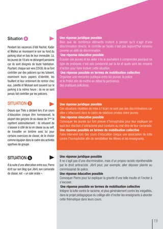 une réponse juridique possible
Ces situations répétées de mise à l’écart ne sont pas des discriminations car
elles s’effectuent dans le cadre de relations privées entre jeunes.
une réponse éducative possible
Convoquer les jeunes qui font preuve d’homophobie pour leur expliquer en
quoi leur réaction d’ostracisme peut conduire au mal-être de leur camarade.
une réponse possible en termes de mobilisation collective
Faire intervenir lors des cours d’éducation civique une association de lutte
contre l’homophobie afin de sensibiliser les élèves et les enseignants.
une réponse juridique possible
Il ne s’agit pas d’une discrimination, mais d’un propos raciste répréhensible
par le droit antiraciste. Jibril peut, par exemple, aller déposer plainte au
commissariat de police.
une réponse éducative possible
Convoquer Pierre pour lui expliquer la gravité d’une telle insulte et l’inciter à
s’excuser.
une réponse possible en termes de mobilisation collective
Intégrer la lutte contre le racisme, et plus généralement contre les inégalités,
dans le projet pédagogique du collège afin d’inciter les enseignants à aborder
cette thématique dans leurs cours.
situation ᕤ
Pendant les vacances d’été Rachid, Kader
et Malika se réunissent le soir au fond du
parking situé en bas de leur immeuble. Là,
les jeunes de 18 ans ne dérangent personne
car ils sont éloignés de toute habitation.
Pourtant,chaque soir vers 22h30,ils se font
contrôler par des policiers qui les tutoient,
examinent leurs papiers d’identité, les
fouillent et leur ordonnent de rentrer chez
eux. Juliette et Mickael sont souvent sur le
parking à la même heure ; ils ne se sont
jamais fait contrôler par les policiers.
une réponse juridique possible
Bien que de nombreux éléments invitent à penser qu’il s’agit d’une
discrimination directe, le contrôle au faciès n’est pas aujourd'hui reconnu
comme un délit de discrimination.
une réponse éducative possible
Écouter ces jeunes et les aider s’ils le souhaitent à comprendre pourquoi ce
type de pratiques n’est pas condamné par la loi et quels sont les moyens
d’action pour faire évoluer cette situation.
une réponse possible en termes de mobilisation collective
Organiser une rencontre publique entre les jeunes, la police
et le Préfet afin de mettre en débat la pertinence
des pratiques policières.
situation ᕥ
Depuis que Théo a déclaré lors d’un cours
d’éducation civique être homosexuel, la
plupart des garçons de sa classe de 3ème le
rejettent ostensiblement : ils refusent de
s’asseoir à côté de lui en classe ou au self,
de travailler en binôme avec lui pour
certains exercices de classe, de le choisir
comme équipier dans le cadre des activités
sportives de groupe.
situation ᕦ
À la suite d’une altercation entre eux, Pierre
écrit sur son blog que Jibril, son camarade
de classe, est « un sale arabe ».
19
 