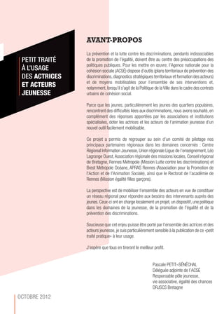 AVANT-PROPOS
La prévention et la lutte contre les discriminations, pendants indissociables
de la promotion de l’égalité, doivent être au centre des préoccupations des
politiques publiques. Pour les mettre en œuvre, l’Agence nationale pour la
cohésion sociale (ACSÉ) dispose d’outils (plans territoriaux de prévention des
discriminations, diagnostics stratégiques territoriaux et formation des acteurs)
et de moyens mobilisables pour l’ensemble de ses interventions et,
notamment, lorsqu’il s’agit de la Politique de la Ville dans le cadre des contrats
urbains de cohésion social.
Parce que les jeunes, particulièrement les jeunes des quartiers populaires,
rencontrent des difficultés liées aux discriminations, nous avons souhaité, en
complément des réponses apportées par les associations et institutions
spécialisées, doter les actrices et les acteurs de l’animation jeunesse d’un
nouvel outil facilement mobilisable.
Ce projet a permis de regrouper au sein d’un comité de pilotage nos
principaux partenaires régionaux dans les domaines concernés : Centre
Régional Information Jeunesse, Union régionale Ligue de l’enseignement, Léo
Lagrange Ouest,Association régionale des missions locales, Conseil régional
de Bretagne, Rennes Métropole (Mission Lutte contre les discriminations) et
Brest Métropole Océane, APRAS Rennes (Association pour la Promotion de
l'Action et de l'Animation Sociale), ainsi que le Rectorat de l’académie de
Rennes (Mission égalité filles garçons).
La perspective est de mobiliser l’ensemble des acteurs en vue de constituer
un réseau régional pour répondre aux besoins des intervenants auprès des
jeunes. Ceux-ci ont en charge localement un projet, un dispositif, une politique
dans les domaines de la jeunesse, de la promotion de l’égalité et de la
prévention des discriminations.
Soucieuse que cet enjeu puisse être porté par l’ensemble des actrices et des
acteurs jeunesse, je suis particulièrement sensible à la publication de ce «petit
traité pratique» à leur usage.
J’espère que tous en tireront le meilleur profit.
Pascale PETIT–SÉNÉCHAL
Déléguée adjointe de l’ACSÉ
Responsable pôle jeunesse,
vie associative, égalité des chances
DRJSCS Bretagne
PETIT TRAITÉ
À L’USAGE
DES ACTRICES
ET ACTEURS
JEUNESSE
OCTOBRE 2012
 