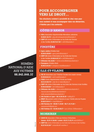 POUR ACCOMPAGNER
VERS LE DROIT…
Des structures existent à proximité de chez vous pour
vous soutenir et vous accompagner dans vos démarches,
n’hésitez pas à les contacter.
CÔTES D’ARMOR
aDaJ (Association Départementale Alternatives Judiciaires)
02.96.61.83.79 • adaj.alternativesjudiciaires@wanadoo.fr
CiDFF 22 (Centre d’Information sur les Droits des Femmes
et des Familles) 02.96.78.47.82 • cidf22@wanadoo.fr
FINISTÈRE
agora Justice (Finistère Sud)
02.98.52.08.68 • agora.justice@wanadoo.fr
CiDFF 29 (Centre d’Information sur les Droits des Femmes
et des Familles) 02.98.44.97.47 • cidf29@wanadoo.fr
Défenseur des droits • michel.cornec@defenseurdesdroits.fr
Émergence (Finistère Nord)
02.98.33.83.83 • emergence-brest@wanadoo.fr
ILLE-ET-VILAINE
ais 35 (Association pour l’Insertion Sociale) (hors bassin rennais)
02.99.56.02.35 • ais35.sas@wanadoo.fr
CDaD (Centre Départemental d’Accès aux Droits)
02.23.44.85.78 • cdad-ille-et-vilaine@justice.fr
CiDFF 35 (Centre d’Information sur les Droits des Femmes et des Familles)
02.99.30.80.89 • cidf.35@wanadoo.fr
Défenseur des droits • olivier.andrieu@defenseurdesdroits.fr ;
francois.danchaud@defenseurdesdroits.fr
eddie.alexandre@defenseurdesdroits.fr
info sociale en Ligne • 08.10.20.35.35 • isl@cg35.fr
MraP (Mouvement contre le Racisme et pour l’Amitié entre les Peuples)
02.99.32.04.41 • mrap35@voila.fr
sos racisme 35 • 06.98.71.44.66 • 06.71.24.74.58 •
sosracisme35@gmail.com
sos victimes 35 • 02.99.35.06.07 • sos-victimes-35@wanadoo.fr
MORBIHAN
aDavi 56 (Association d’Aide aux Victimes d’Infractions)
vannes : 02.97.47.66.68 / Lorient : 02.97.21.03.74 adavi56@free.fr
CiDFF 56 (Centre d’Information sur les Droits des Femmes et des Familles)
02.97.63.52.36 • contact@cidff-morbihan.fr
NUMÉRO
NATIONAL D’AIDE
AUX VICTIMES
08.842.846.37
 