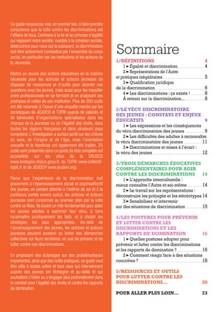 Ce guide ressources vise, en premier lieu, à faire prendre
conscience que la lutte contre les discriminations est
l’affaire de tous. Contraire à la loi et au principe d’égalité
qui régissent notre société, nuisible à la cohésion sociale,
destructrice pour ceux qui la subissent, la discrimination
doit être activement combattue par l’ensemble du corps
social, en particulier par les institutions et les acteurs de
la Jeunesse.
Mettre en œuvre des actions éducatives en la matière
nécessite pour les actrices et acteurs jeunesse de
disposer de ressources et d’outils pour aborder ces
questions avec les jeunes, mais aussi pour les travailler
entre professionnels en se formant et en analysant ses
pratiques et celles de son institution. Plus de 200 outils
ont été recensés à l’issue d’une enquête menée par les
sociologues de JEUDEVI et TOPIK auprès de salariés et
de bénévoles d’organisations spécialisées dans les
champs de la jeunesse ou de l’égalité des droits, dans
toutes les régions françaises et dans plusieurs pays
européens. L’investigation a surtout porté sur les critères
du sexe, de l’origine et de l’âge, mais l’orientation
sexuelle et le handicap ont également été traités. 25
outils sont présentés dans ce guide (la liste complète est
accessible sur les sites de la DRJSCS
www.bretagne.drjscs.gouv.fr, de TOPIK www.collectif-
topik.fr et de JEUDEVI www.jeudevi.org).
Parce que l’expérience de la discrimination nuit
gravement à l’épanouissement social et psychoaffectif
des jeunes, en portant atteinte à l’estime de soi et à la
confiance portée envers autrui, les actrices et acteurs
jeunesse sont concernés au premier plan par la lutte
contre ce fléau. Ils jouent un rôle fondamental pour aider
les jeunes adultes à exprimer leur vécu, à faire
reconnaître juridiquement les faits, et à choisir les
stratégies les plus appropriées. Au-delà de
l’accompagnement des jeunes, les actrices et acteurs
jeunesse peuvent soutenir ou initier des démarches
collectives sur leurs territoires, en vue de prévenir et de
lutter contre ces discriminations.
En proposant des éclairages sur des problématiques
importantes, ainsi que des outils pratiques, ce guide veut
être utile à toutes celles et tous ceux qui interviennent
auprès des jeunes (en Bretagne et au-delà) et qui
souhaitent s’initier ou s’engager plus profondément dans
le combat pour l’égalité des droits et contre les rapports
de domination.
Sommaire
1/DÉFINITIONS 4
1 Égalité et discrimination..................................................................4
2 Représentations de l’Autre
et pratiques inégalitaires......................................................................................................5
3 Qualification juridique
de la discrimination........................................................................................................................6
4 Les discriminations : ça existe ! ..................................8
À retenir sur la discrimination...................................................8
2/LE VÉCU DISCRIMINATOIRE
DES JEUNES : CONSTATS ET ENJEUX
ÉDUCATIFS 9
1 Les expressions et les conséquences
du vécu discriminatoire des jeunes ................................................9
2 Les difficultés des adultes à reconnaître
le vécu discriminatoire des jeunes..............................................11
3 Discriminations et mises à l’écart :
le vécu des jeunes........................................................................................................................12
3/TROIS DÉMARCHES ÉDUCATIVES
COMPLÉMENTAIRES POUR AGIR
CONTRE LES DISCRIMINATIONS 14
1 L’approche interculturelle :
mieux connaître l’Autre et soi-même....................................14
2 Le travail sur les représentations :
déconstruire les préjugés et les stéréotypes 14
3 Sensibiliser et intervenir
sur des situations de discrimination ........................................15
4/LES POSTURES POUR PRÉVENIR
ET LUTTER CONTRE LES
DISCRIMINATIONS ET LES
RAPPORTS DE DOMINATION 16
1 Quelles postures adopter pour
prévenir et lutter contre les discriminations
et les rapports de domination ?..............................................................16
2 Comment réagir face à des situations
concrètes ?..........................................................................................................................................................18
5/RESSOURCES ET OUTILS
POUR LUTTER CONTRE LES
DISCRIMINATIONS... 20
POUR ALLER PLUS LOIN… 23
 