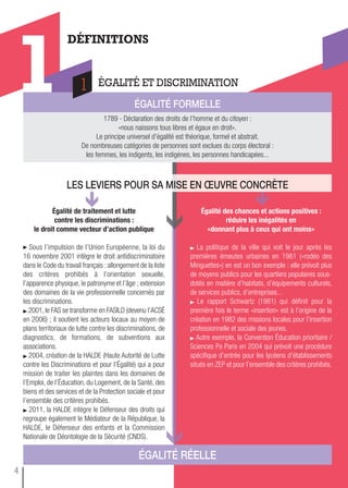 ÉGaLitÉ rÉeLLe
Égalité de traitement et lutte
contre les discriminations :
le droit comme vecteur d’action publique
Sous l’impulsion de l’Union Européenne, la loi du
16 novembre 2001 intègre le droit antidiscriminatoire
dans le Code du travail français : allongement de la liste
des critères prohibés à l’orientation sexuelle,
l’apparence physique, le patronyme et l’âge ; extension
des domaines de la vie professionnelle concernés par
les discriminations.
2001, le FAS se transforme en FASILD (devenu l’ACSÉ
en 2006) ; il soutient les acteurs locaux au moyen de
plans territoriaux de lutte contre les discriminations, de
diagnostics, de formations, de subventions aux
associations.
2004, création de la HALDE (Haute Autorité de Lutte
contre les Discriminations et pour l’Égalité) qui a pour
mission de traiter les plaintes dans les domaines de
l’Emploi, de l’Éducation, du Logement, de la Santé, des
biens et des services et de la Protection sociale et pour
l’ensemble des critères prohibés.
2011, la HALDE intègre le Défenseur des droits qui
regroupe également le Médiateur de la République, la
HALDE, le Défenseur des enfants et la Commission
Nationale de Déontologie de la Sécurité (CNDS).
Égalité des chances et actions positives :
réduire les inégalités en
«donnant plus à ceux qui ont moins»
La politique de la ville qui voit le jour après les
premières émeutes urbaines en 1981 («rodéo des
Minguettes») en est un bon exemple : elle prévoit plus
de moyens publics pour les quartiers populaires sous-
dotés en matière d’habitats, d’équipements culturels,
de services publics, d’entreprises...
Le rapport Schwartz (1981) qui définit pour la
première fois le terme «insertion» est à l’origine de la
création en 1982 des missions locales pour l’insertion
professionnelle et sociale des jeunes.
Autre exemple, la Convention Éducation prioritaire /
Sciences Po Paris en 2004 qui prévoit une procédure
spécifique d’entrée pour les lycéens d’établissements
situés en ZEP et pour l’ensemble des critères prohibés.
DÉFINITIONS
ÉGALITÉ ET DISCRIMINATION
1 ÉGaLitÉ formeLLe
1789 - Déclaration des droits de l’homme et du citoyen :
«nous naissons tous libres et égaux en droit».
Le principe universel d’égalité est théorique, formel et abstrait.
De nombreuses catégories de personnes sont exclues du corps électoral :
les femmes, les indigents, les indigènes, les personnes handicapées...
1
Les Leviers pour sa mise en œuvre concrète
4
 