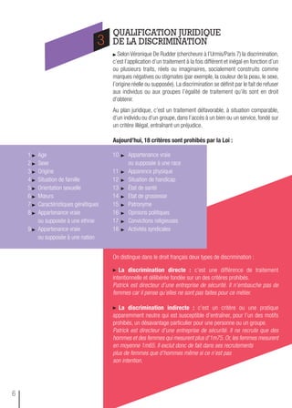 QUALIFICATION JURIDIQUE
DE LA DISCRIMINATION
Selon Véronique De Rudder (chercheure à l’Urmis/Paris 7) la discrimination,
c’est l’application d’un traitement à la fois différent et inégal en fonction d’un
ou plusieurs traits, réels ou imaginaires, socialement construits comme
marques négatives ou stigmates (par exemple, la couleur de la peau, le sexe,
l’origine réelle ou supposée). La discrimination se définit par le fait de refuser
aux individus ou aux groupes l’égalité de traitement qu’ils sont en droit
d’obtenir.
Au plan juridique, c’est un traitement défavorable, à situation comparable,
d’un individu ou d’un groupe, dans l’accès à un bien ou un service, fondé sur
un critère illégal, entraînant un préjudice.
aujourd’hui, 18 critères sont prohibés par la Loi :
On distingue dans le droit français deux types de discrimination :
La discrimination directe : c’est une différence de traitement
intentionnelle et délibérée fondée sur un des critères prohibés.
Patrick est directeur d’une entreprise de sécurité. Il n’embauche pas de
femmes car il pense qu’elles ne sont pas faites pour ce métier.
La discrimination indirecte : c’est un critère ou une pratique
apparemment neutre qui est susceptible d’entraîner, pour l’un des motifs
prohibés, un désavantage particulier pour une personne ou un groupe.
Patrick est directeur d’une entreprise de sécurité. Il ne recrute que des
hommes et des femmes qui mesurent plus d’1m75. Or, les femmes mesurent
en moyenne 1m65. Il exclut donc de fait dans ses recrutements
plus de femmes que d’hommes même si ce n’est pas
son intention.
3
1 Age
2 Sexe
3 Origine
4 Situation de famille
5 Orientation sexuelle
6 Mœurs
7 Caractéristiques génétiques
8 Appartenance vraie
ou supposée à une ethnie
9 Appartenance vraie
ou supposée à une nation
10 Appartenance vraie
ou supposée à une race
11 Apparence physique
12 Situation de handicap
13 État de santé
14 Etat de grossesse
15 Patronyme
16 Opinions politiques
17 Convictions religieuses
18 Activités syndicales
6
 
