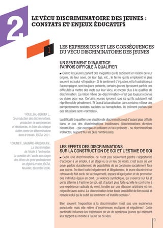 1 ROULLEAU-BERGER L.,
Co-production des discriminations,
production de compétences
et résistances, in Actes du colloque
«lutter contre les discriminations
dans le travail», ISCRA, 2001.
2 DHUME F., SAGNARD-HADDAOUI N.,
La discrimination,
de l'école à l'entreprise.
La question de l’accès aux stages
des élèves de lycée professionnel
en région Lorraine, ISCRA,
Neuviller, décembre 2006.
un sentiment d’injustice
parfois difficiLe à quaLifier
Quand les jeunes parlent des inégalités qu’ils subissent en raison de leur
origine, de leur sexe, de leur âge, etc., le terme qu’ils emploient le plus
souvent est celui «d’injustice». Si le sentiment d’injustice, et la frustration qui
l’accompagne, sont toujours présents, certains jeunes éprouvent parfois des
difficultés à mettre des mots sur leur vécu, et encore plus à le qualifier de
discrimination. La notion même de «discrimination» n’est pas toujours connue
ou claire pour eux. Certains jeunes ignorent que ce qu’ils subissent est
répréhensible pénalement. Et face à la banalisation dans certains milieux des
comportements sexistes, racistes ou homophobes, ils estiment parfois que
ces situations sont «normales».
La difficulté à qualifier une situation de discrimination est d’autant plus difficile
dans le cas des discriminations insidieuses (discriminations directes
dissimulées - par exemple en utilisant un faux prétexte - ou discriminations
indirectes, aujourd'hui les plus nombreuses).
LES EXPRESSIONS ET LES CONSÉQUENCES
DU VÉCU DISCRIMINATOIRE DES JEUNES
LEVÉCU DISCRIMINATOIRE DES JEUNES :
CONSTATS ET ENJEUX ÉDUCATIFS
1
2
Les effets des discriminations
sur La construction de soi et L’estime de soi
Subir une discrimination, ce n’est pas seulement perdre l’opportunité
d’accéder à un emploi, à un stage ou à un lieu de loisirs, c’est aussi se voir
privé, parfois durablement, de possibilités de se construire socialement face
aux autres. En étant traité inégalement et illégalement, le jeune discriminé se
retrouve de fait exclu de la citoyenneté, espace d’agrégation et de promotion
des individus égaux en droit. La violence symbolique, qui s’exerce sur lui et
porte atteinte à l’estime de soi, est d’autant plus forte qu’elle le confronte à
une expérience radicale du rejet, fondée sur une décision arbitraire et non
négociée avec autrui. La discrimination brise toute possibilité de lien social et
renvoie celui qui la subit au sentiment «d’inutilité sociale»1.
Bien souvent l’exposition à la discrimination n’est pas une expérience
ponctuelle mais elle relève d’expériences multiples et régulières2. Cette
continuité influence les trajectoires de vie de nombreux jeunes qui orientent
leur rapport au monde à l’aune de ce vécu.
9
 