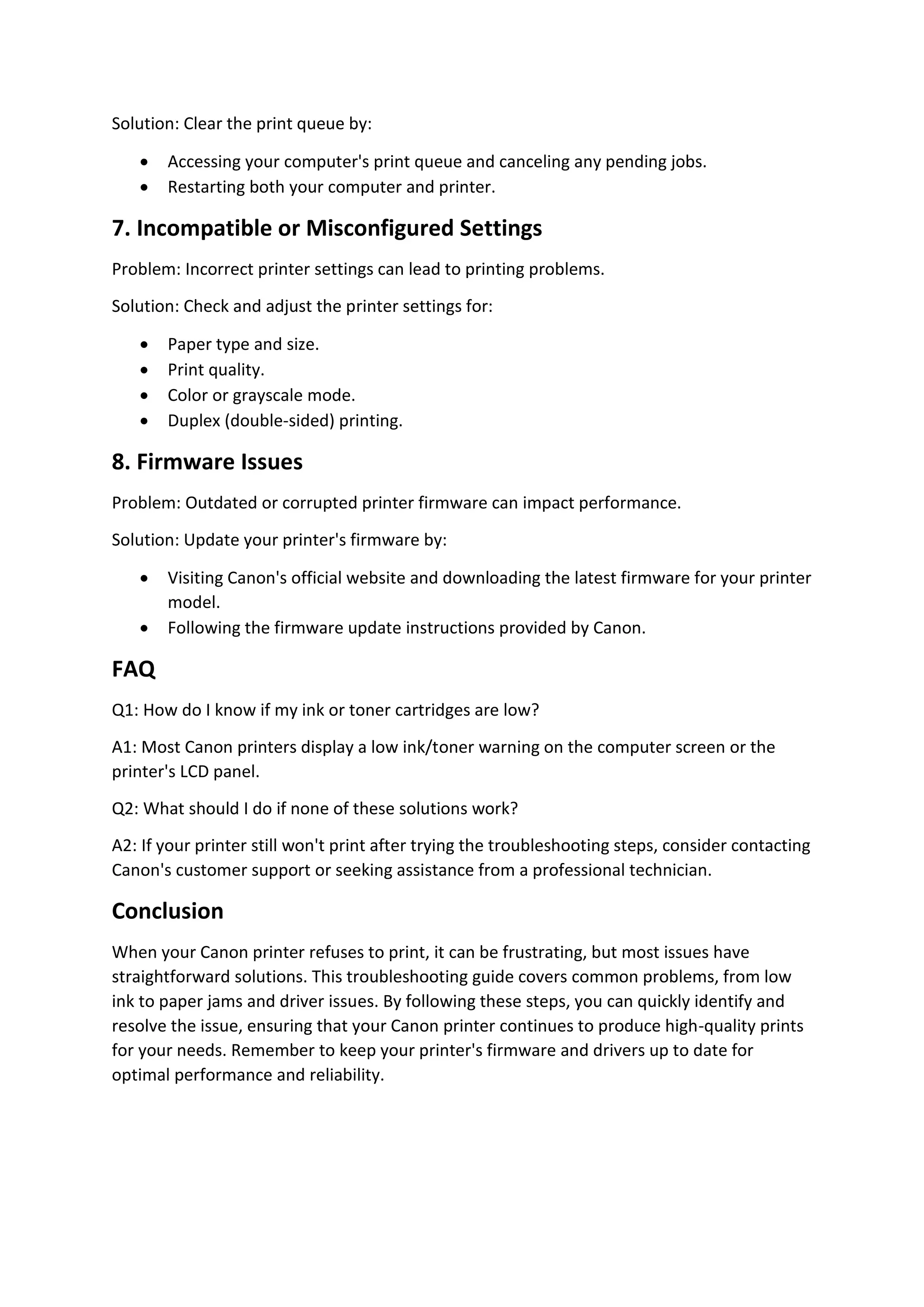 Solution: Clear the print queue by:
 Accessing your computer's print queue and canceling any pending jobs.
 Restarting both your computer and printer.
7. Incompatible or Misconfigured Settings
Problem: Incorrect printer settings can lead to printing problems.
Solution: Check and adjust the printer settings for:
 Paper type and size.
 Print quality.
 Color or grayscale mode.
 Duplex (double-sided) printing.
8. Firmware Issues
Problem: Outdated or corrupted printer firmware can impact performance.
Solution: Update your printer's firmware by:
 Visiting Canon's official website and downloading the latest firmware for your printer
model.
 Following the firmware update instructions provided by Canon.
FAQ
Q1: How do I know if my ink or toner cartridges are low?
A1: Most Canon printers display a low ink/toner warning on the computer screen or the
printer's LCD panel.
Q2: What should I do if none of these solutions work?
A2: If your printer still won't print after trying the troubleshooting steps, consider contacting
Canon's customer support or seeking assistance from a professional technician.
Conclusion
When your Canon printer refuses to print, it can be frustrating, but most issues have
straightforward solutions. This troubleshooting guide covers common problems, from low
ink to paper jams and driver issues. By following these steps, you can quickly identify and
resolve the issue, ensuring that your Canon printer continues to produce high-quality prints
for your needs. Remember to keep your printer's firmware and drivers up to date for
optimal performance and reliability.
 