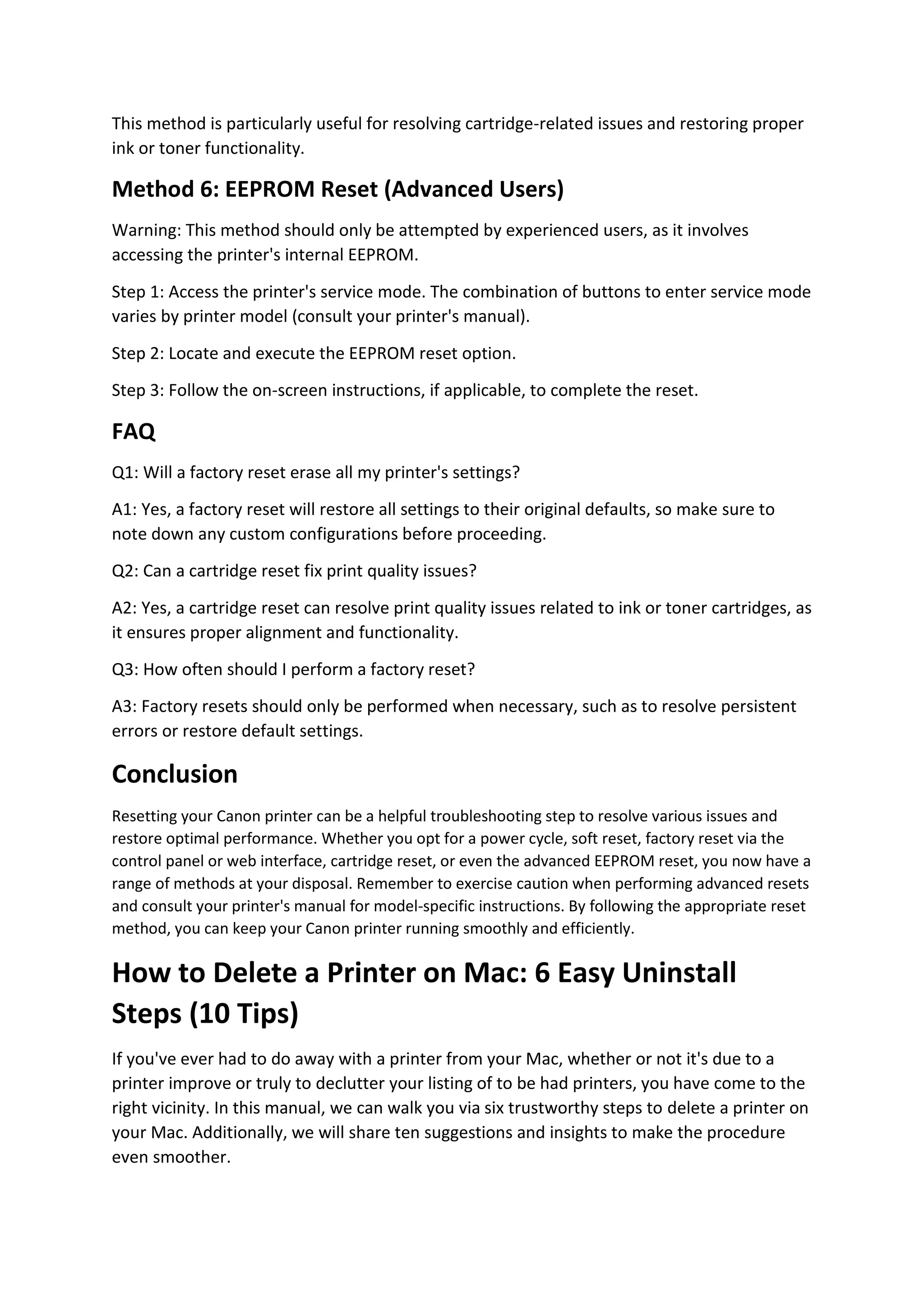 This method is particularly useful for resolving cartridge-related issues and restoring proper
ink or toner functionality.
Method 6: EEPROM Reset (Advanced Users)
Warning: This method should only be attempted by experienced users, as it involves
accessing the printer's internal EEPROM.
Step 1: Access the printer's service mode. The combination of buttons to enter service mode
varies by printer model (consult your printer's manual).
Step 2: Locate and execute the EEPROM reset option.
Step 3: Follow the on-screen instructions, if applicable, to complete the reset.
FAQ
Q1: Will a factory reset erase all my printer's settings?
A1: Yes, a factory reset will restore all settings to their original defaults, so make sure to
note down any custom configurations before proceeding.
Q2: Can a cartridge reset fix print quality issues?
A2: Yes, a cartridge reset can resolve print quality issues related to ink or toner cartridges, as
it ensures proper alignment and functionality.
Q3: How often should I perform a factory reset?
A3: Factory resets should only be performed when necessary, such as to resolve persistent
errors or restore default settings.
Conclusion
Resetting your Canon printer can be a helpful troubleshooting step to resolve various issues and
restore optimal performance. Whether you opt for a power cycle, soft reset, factory reset via the
control panel or web interface, cartridge reset, or even the advanced EEPROM reset, you now have a
range of methods at your disposal. Remember to exercise caution when performing advanced resets
and consult your printer's manual for model-specific instructions. By following the appropriate reset
method, you can keep your Canon printer running smoothly and efficiently.
How to Delete a Printer on Mac: 6 Easy Uninstall
Steps (10 Tips)
If you've ever had to do away with a printer from your Mac, whether or not it's due to a
printer improve or truly to declutter your listing of to be had printers, you have come to the
right vicinity. In this manual, we can walk you via six trustworthy steps to delete a printer on
your Mac. Additionally, we will share ten suggestions and insights to make the procedure
even smoother.
 