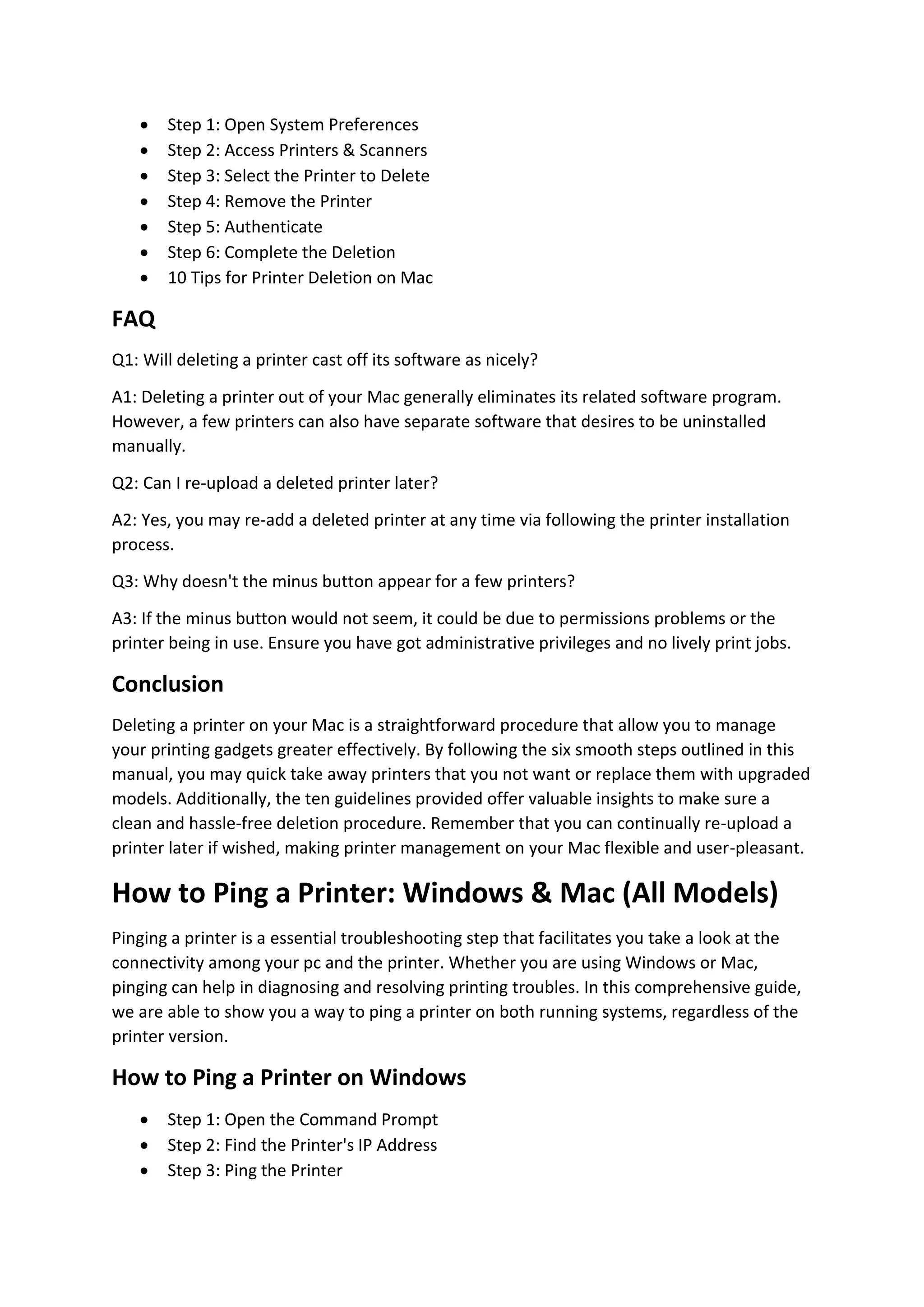  Step 1: Open System Preferences
 Step 2: Access Printers & Scanners
 Step 3: Select the Printer to Delete
 Step 4: Remove the Printer
 Step 5: Authenticate
 Step 6: Complete the Deletion
 10 Tips for Printer Deletion on Mac
FAQ
Q1: Will deleting a printer cast off its software as nicely?
A1: Deleting a printer out of your Mac generally eliminates its related software program.
However, a few printers can also have separate software that desires to be uninstalled
manually.
Q2: Can I re-upload a deleted printer later?
A2: Yes, you may re-add a deleted printer at any time via following the printer installation
process.
Q3: Why doesn't the minus button appear for a few printers?
A3: If the minus button would not seem, it could be due to permissions problems or the
printer being in use. Ensure you have got administrative privileges and no lively print jobs.
Conclusion
Deleting a printer on your Mac is a straightforward procedure that allow you to manage
your printing gadgets greater effectively. By following the six smooth steps outlined in this
manual, you may quick take away printers that you not want or replace them with upgraded
models. Additionally, the ten guidelines provided offer valuable insights to make sure a
clean and hassle-free deletion procedure. Remember that you can continually re-upload a
printer later if wished, making printer management on your Mac flexible and user-pleasant.
How to Ping a Printer: Windows & Mac (All Models)
Pinging a printer is a essential troubleshooting step that facilitates you take a look at the
connectivity among your pc and the printer. Whether you are using Windows or Mac,
pinging can help in diagnosing and resolving printing troubles. In this comprehensive guide,
we are able to show you a way to ping a printer on both running systems, regardless of the
printer version.
How to Ping a Printer on Windows
 Step 1: Open the Command Prompt
 Step 2: Find the Printer's IP Address
 Step 3: Ping the Printer
 