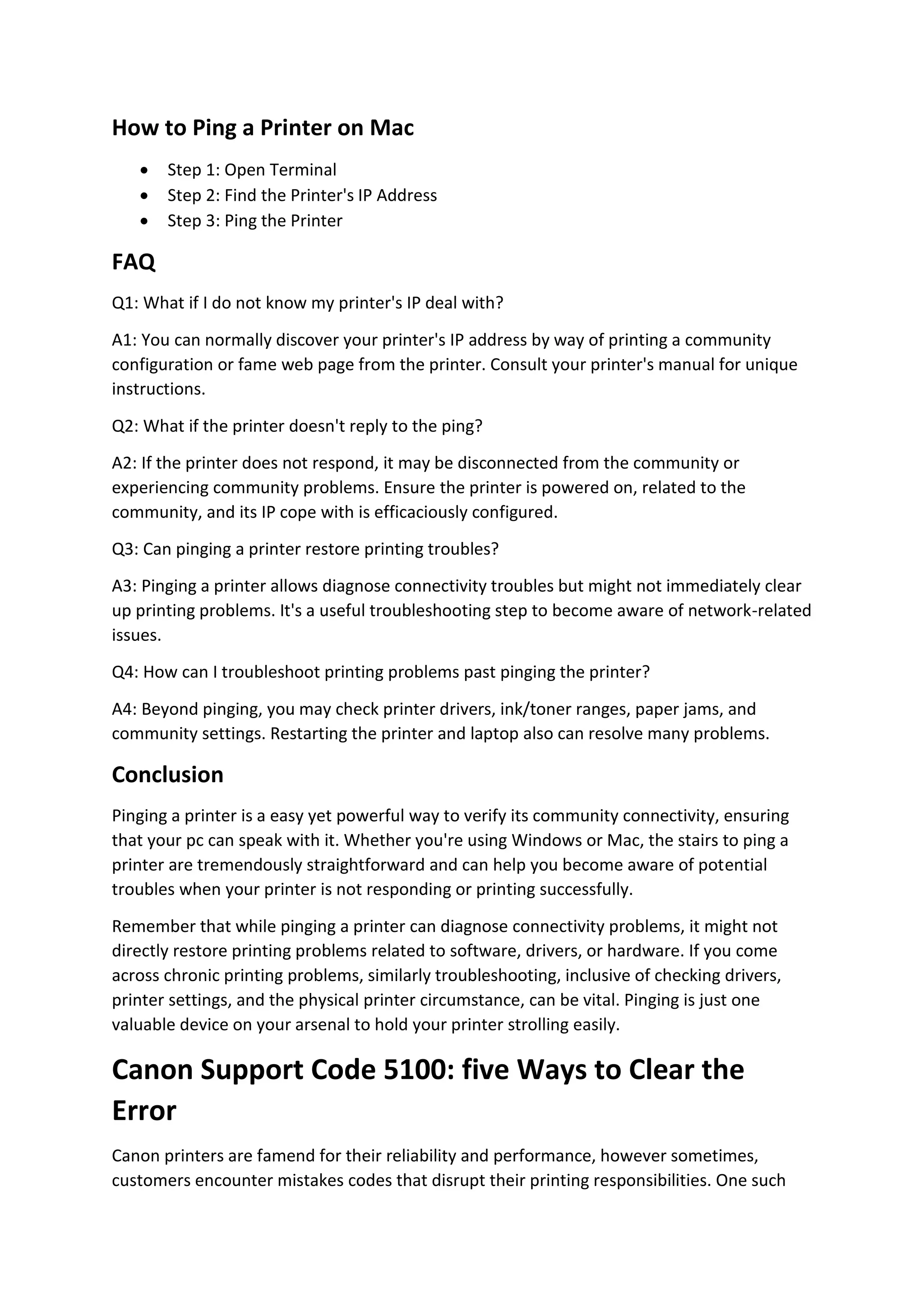How to Ping a Printer on Mac
 Step 1: Open Terminal
 Step 2: Find the Printer's IP Address
 Step 3: Ping the Printer
FAQ
Q1: What if I do not know my printer's IP deal with?
A1: You can normally discover your printer's IP address by way of printing a community
configuration or fame web page from the printer. Consult your printer's manual for unique
instructions.
Q2: What if the printer doesn't reply to the ping?
A2: If the printer does not respond, it may be disconnected from the community or
experiencing community problems. Ensure the printer is powered on, related to the
community, and its IP cope with is efficaciously configured.
Q3: Can pinging a printer restore printing troubles?
A3: Pinging a printer allows diagnose connectivity troubles but might not immediately clear
up printing problems. It's a useful troubleshooting step to become aware of network-related
issues.
Q4: How can I troubleshoot printing problems past pinging the printer?
A4: Beyond pinging, you may check printer drivers, ink/toner ranges, paper jams, and
community settings. Restarting the printer and laptop also can resolve many problems.
Conclusion
Pinging a printer is a easy yet powerful way to verify its community connectivity, ensuring
that your pc can speak with it. Whether you're using Windows or Mac, the stairs to ping a
printer are tremendously straightforward and can help you become aware of potential
troubles when your printer is not responding or printing successfully.
Remember that while pinging a printer can diagnose connectivity problems, it might not
directly restore printing problems related to software, drivers, or hardware. If you come
across chronic printing problems, similarly troubleshooting, inclusive of checking drivers,
printer settings, and the physical printer circumstance, can be vital. Pinging is just one
valuable device on your arsenal to hold your printer strolling easily.
Canon Support Code 5100: five Ways to Clear the
Error
Canon printers are famend for their reliability and performance, however sometimes,
customers encounter mistakes codes that disrupt their printing responsibilities. One such
 