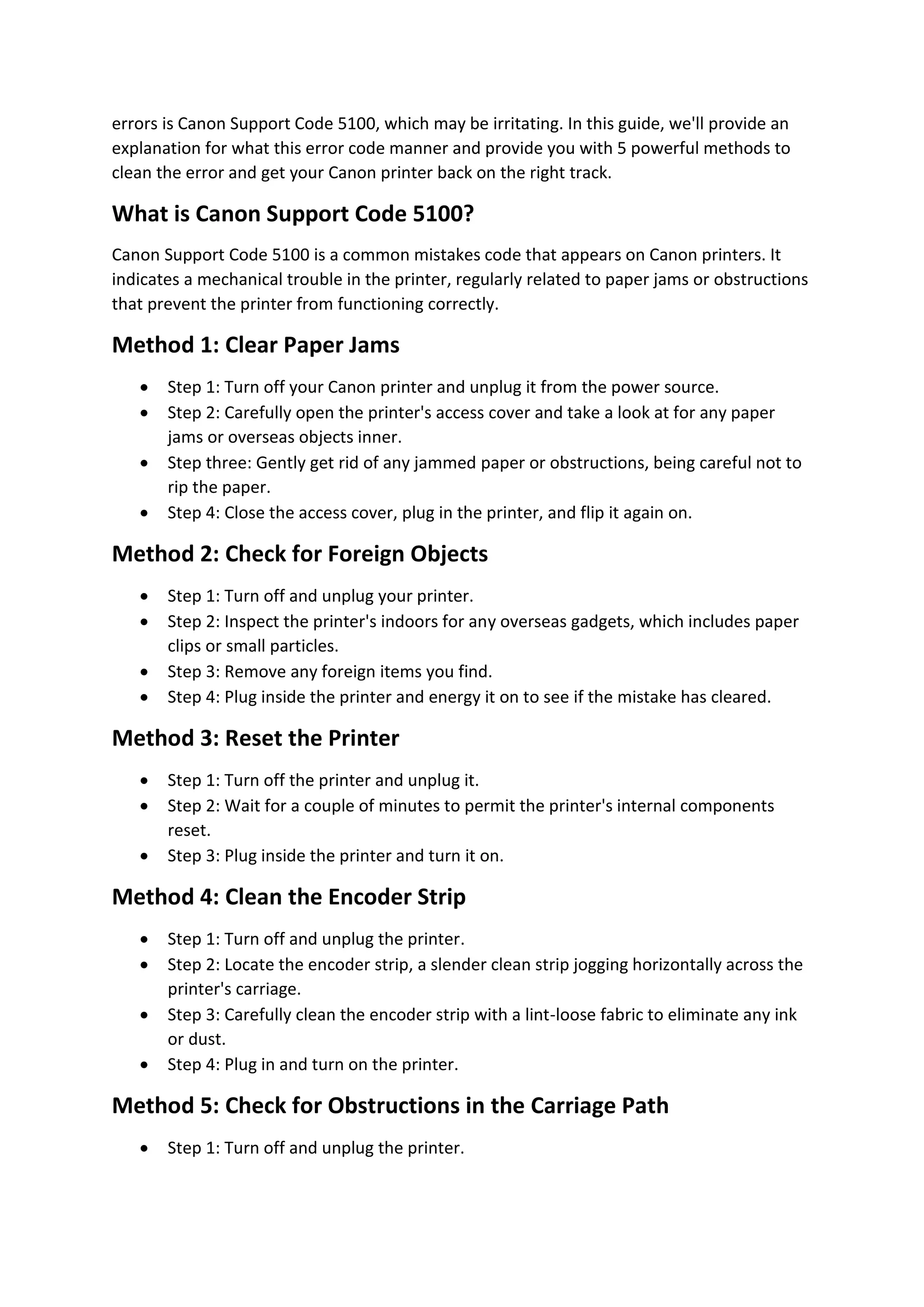 errors is Canon Support Code 5100, which may be irritating. In this guide, we'll provide an
explanation for what this error code manner and provide you with 5 powerful methods to
clean the error and get your Canon printer back on the right track.
What is Canon Support Code 5100?
Canon Support Code 5100 is a common mistakes code that appears on Canon printers. It
indicates a mechanical trouble in the printer, regularly related to paper jams or obstructions
that prevent the printer from functioning correctly.
Method 1: Clear Paper Jams
 Step 1: Turn off your Canon printer and unplug it from the power source.
 Step 2: Carefully open the printer's access cover and take a look at for any paper
jams or overseas objects inner.
 Step three: Gently get rid of any jammed paper or obstructions, being careful not to
rip the paper.
 Step 4: Close the access cover, plug in the printer, and flip it again on.
Method 2: Check for Foreign Objects
 Step 1: Turn off and unplug your printer.
 Step 2: Inspect the printer's indoors for any overseas gadgets, which includes paper
clips or small particles.
 Step 3: Remove any foreign items you find.
 Step 4: Plug inside the printer and energy it on to see if the mistake has cleared.
Method 3: Reset the Printer
 Step 1: Turn off the printer and unplug it.
 Step 2: Wait for a couple of minutes to permit the printer's internal components
reset.
 Step 3: Plug inside the printer and turn it on.
Method 4: Clean the Encoder Strip
 Step 1: Turn off and unplug the printer.
 Step 2: Locate the encoder strip, a slender clean strip jogging horizontally across the
printer's carriage.
 Step 3: Carefully clean the encoder strip with a lint-loose fabric to eliminate any ink
or dust.
 Step 4: Plug in and turn on the printer.
Method 5: Check for Obstructions in the Carriage Path
 Step 1: Turn off and unplug the printer.
 