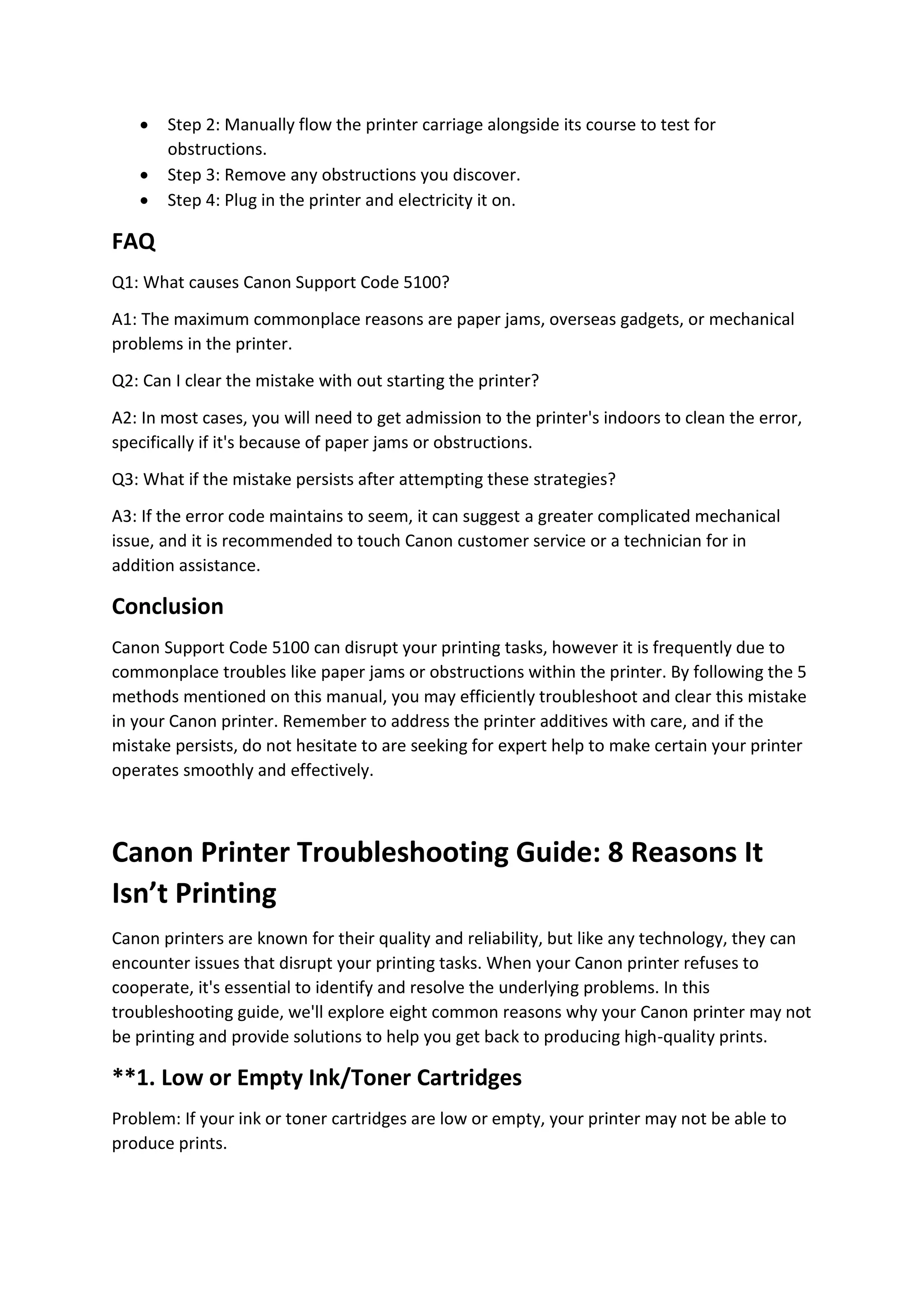  Step 2: Manually flow the printer carriage alongside its course to test for
obstructions.
 Step 3: Remove any obstructions you discover.
 Step 4: Plug in the printer and electricity it on.
FAQ
Q1: What causes Canon Support Code 5100?
A1: The maximum commonplace reasons are paper jams, overseas gadgets, or mechanical
problems in the printer.
Q2: Can I clear the mistake with out starting the printer?
A2: In most cases, you will need to get admission to the printer's indoors to clean the error,
specifically if it's because of paper jams or obstructions.
Q3: What if the mistake persists after attempting these strategies?
A3: If the error code maintains to seem, it can suggest a greater complicated mechanical
issue, and it is recommended to touch Canon customer service or a technician for in
addition assistance.
Conclusion
Canon Support Code 5100 can disrupt your printing tasks, however it is frequently due to
commonplace troubles like paper jams or obstructions within the printer. By following the 5
methods mentioned on this manual, you may efficiently troubleshoot and clear this mistake
in your Canon printer. Remember to address the printer additives with care, and if the
mistake persists, do not hesitate to are seeking for expert help to make certain your printer
operates smoothly and effectively.
Canon Printer Troubleshooting Guide: 8 Reasons It
Isn’t Printing
Canon printers are known for their quality and reliability, but like any technology, they can
encounter issues that disrupt your printing tasks. When your Canon printer refuses to
cooperate, it's essential to identify and resolve the underlying problems. In this
troubleshooting guide, we'll explore eight common reasons why your Canon printer may not
be printing and provide solutions to help you get back to producing high-quality prints.
**1. Low or Empty Ink/Toner Cartridges
Problem: If your ink or toner cartridges are low or empty, your printer may not be able to
produce prints.
 