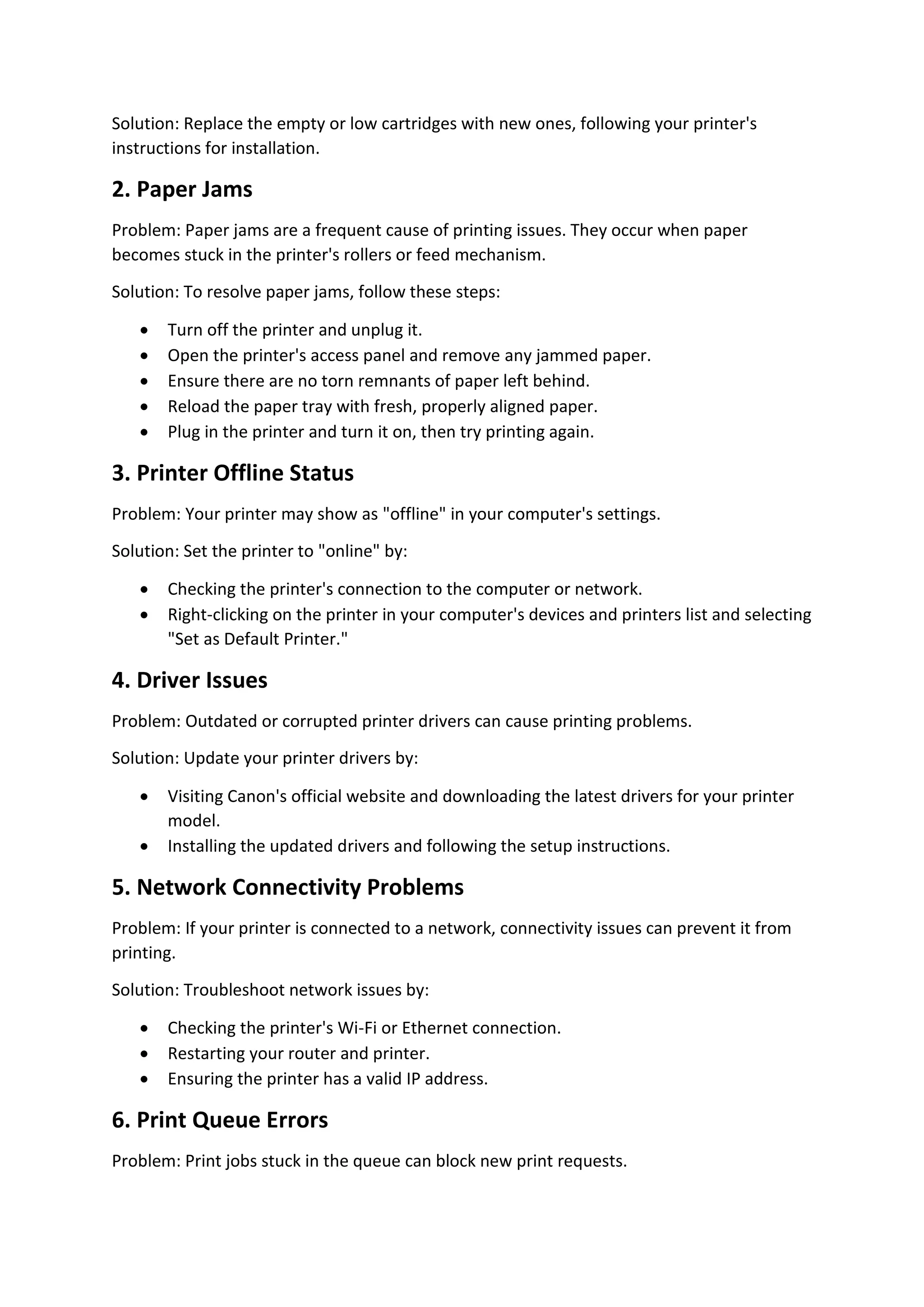 Solution: Replace the empty or low cartridges with new ones, following your printer's
instructions for installation.
2. Paper Jams
Problem: Paper jams are a frequent cause of printing issues. They occur when paper
becomes stuck in the printer's rollers or feed mechanism.
Solution: To resolve paper jams, follow these steps:
 Turn off the printer and unplug it.
 Open the printer's access panel and remove any jammed paper.
 Ensure there are no torn remnants of paper left behind.
 Reload the paper tray with fresh, properly aligned paper.
 Plug in the printer and turn it on, then try printing again.
3. Printer Offline Status
Problem: Your printer may show as "offline" in your computer's settings.
Solution: Set the printer to "online" by:
 Checking the printer's connection to the computer or network.
 Right-clicking on the printer in your computer's devices and printers list and selecting
"Set as Default Printer."
4. Driver Issues
Problem: Outdated or corrupted printer drivers can cause printing problems.
Solution: Update your printer drivers by:
 Visiting Canon's official website and downloading the latest drivers for your printer
model.
 Installing the updated drivers and following the setup instructions.
5. Network Connectivity Problems
Problem: If your printer is connected to a network, connectivity issues can prevent it from
printing.
Solution: Troubleshoot network issues by:
 Checking the printer's Wi-Fi or Ethernet connection.
 Restarting your router and printer.
 Ensuring the printer has a valid IP address.
6. Print Queue Errors
Problem: Print jobs stuck in the queue can block new print requests.
 