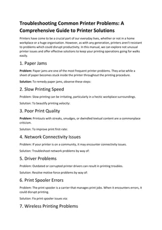 Troubleshooting Common Printer Problems: A
Comprehensive Guide to Printer Solutions
Printers have come to be a crucial part of our everyday lives, whether or not in a home
workplace or a huge organisation. However, as with any generation, printers aren't resistant
to problems which could disrupt productivity. In this manual, we can explore not unusual
printer issues and offer effective solutions to keep your printing operations going for walks
easily.
1. Paper Jams
Problem: Paper jams are one of the most frequent printer problems. They arise while a
sheet of paper becomes stuck inside the printer throughout the printing procedure.
Solution: To remedy paper jams, observe these steps:
2. Slow Printing Speed
Problem: Slow printing can be irritating, particularly in a hectic workplace surroundings.
Solution: To beautify printing velocity:
3. Poor Print Quality
Problem: Printouts with streaks, smudges, or dwindled textual content are a commonplace
criticism.
Solution: To improve print first-rate:
4. Network Connectivity Issues
Problem: If your printer is on a community, it may encounter connectivity issues.
Solution: Troubleshoot network problems by way of:
5. Driver Problems
Problem: Outdated or corrupted printer drivers can result in printing troubles.
Solution: Resolve motive force problems by way of:
6. Print Spooler Errors
Problem: The print spooler is a carrier that manages print jobs. When it encounters errors, it
could disrupt printing.
Solution: Fix print spooler issues via:
7. Wireless Printing Problems
 