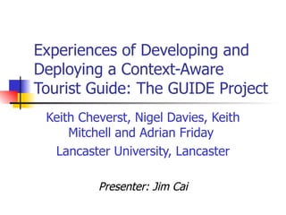 Experiences of Developing and Deploying a Context-Aware Tourist Guide: The GUIDE Project Keith Cheverst, Nigel Davies, Keith Mitchell and Adrian Friday  Lancaster University, Lancaster Presenter: Jim Cai 
