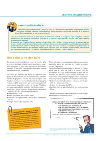 UNE FORTE PRESSION INTERNE




Des coûts à ne rien faire
                   ANALYSE COÛTS-BÉNÉFICES
                 En Suisse, le bureau Prognos SA a réalisé en 2005, à la demande du Département fédéral de l’économie,
                une étude intitulée « Analyse coûts-bénéfices d’une politique d’entreprise favorable à la famille ».
            (étude téléchargeable sur le site www.worklife.ch)

      Lors de la restitution publique de cette étude, le Conseiller fédéral en charge du sujet soulignait : « L’étude
      démontre qu’une politique d’entreprise favorable à la famille s’avère payante. De fait, c’est bien l’absence
      de mesures qui a un coût.
      Je souhaite que l’étude présentée aujourd’hui contribue à faire évoluer certains schémas de pensée, parfois
      tenaces dans le monde du travail : à terme, les politiques d’entreprise favorables à la famille ne devraient plus être
      automatiquement affublées d’étiquettes négatives du type “mesures sociales”, “revendications féministes”, “à
      réaliser éventuellement”. Au contraire, ces politiques devraient créer des réflexes positifs comme “amélioration
      des résultats de l’entreprise” et “besoins actuels de nombreux employés – mères et pères” ».




Certaines entreprises hésitent encore à s’atteler à la             À contrario, les entreprises qui agissent pour promouvoir la
promotion de la parentalité auprès des hommes, car                 parentalité auprès des hommes, vont récolter un certain
elles perçoivent ce sujet avant tout comme générateur              nombre d’avantages.
de coûts. Or les coûts à ne rien faire pourraient bientôt          L’enquête «Familles et employeurs» réalisée en France
se montrer encore plus élevés...                                   entre 2004 et 2005 par l’INED et l’INSEE sur un
                                                                   échantillon de 4550 établissements de plus de 20
Les coûts qui pourront être évités en appliquant des               salariés, fait ressortir trois raisons principales qui
politiques de conciliation ont été identifiés dans un certain      motivent les employeurs à s’engager dans la conciliation
nombre de projets ou d’études. Le projet européen «All             entre vie privée et vie professionnelle de leurs salariés:
Together» mentionne les résultats d’une étude en Espagne           • la diminution de l’absentéisme (réponse donnée par
réalisée en 2006 qui a montré que les entreprises étaient            64% des établissements),
confrontées à des problèmes dus à un manque d’équilibre            • le bien-être des salariés (62%),
entre les responsabilités familiales et professionnelles:          • l’amélioration de la productivité et des performances
• difficultés de recrutement de personnel hautement                  (56%).
  qualifié (50% des entreprises interrogées),
• absentéisme (32%),                                               La fidélisation des salariés et l’amélioration de l’image
• faible motivation des salariés (26%),                            de l’entreprise sont moins citées(1).
• manque d’engagement des salariés dans l’entreprise
  (26%),
• congés maladie dûs au stress (5%).




                                          se relatif à
                            ord d‘entrepri
          Extrait de l’acc                  Y (2007)
                            sionnelle DART
          l’égalité profes               ment que
                         te personnelle
    « L'entreprise ac                  /vie privée es
                                                       t
                     professionnelle
    I'équilibre vie                    e directement
                       ts qui contribu
    un des élémen                       ance indivi-
           directemen   t à la perform
     et in                                né et au bon
                           rateur concer
     du  elle du collabo                e des services
                        t de l'ensembl
                                                                               (Extrait de la Charte de la parentalité en entreprise).




      fonctionnemen                    ise».
                      ns de l'entrepr
      et organisatio                                                     Lefèvre, Cécile; Pailhé, Ariane; Solaz, Anne, « Les employeurs, un
                                                                         autre acteur de la politique familiale ?», Recherches et prévisions
                                                                         n°92, juin 2008.
                                                                              LES ENJEUX DE LA PRISE EN COMPTE DE LA PARENTALITÉ




                                                            PROMOUVOIR LA PARENTALITÉ AUPRÈS DES SALARIÉS MASCULINS - ORSE / CNIDFF - Septembre 2008 • 09
                                                                                  AU SEIN DE L’ENTREPRISE SONT LES SUIVANTS :
                                                                                            •   LA PERFORMANCE ÉCONOMIQUE
                                                                                            •   LA GESTION DES RESSOURCES HUMAINES
                                                                                            •   LA RESPONSABILITÉ SOCIALE ET SOCIÉTALE
                                                                                            •   LE RESPECT DE LA LOI




                                                                   (1)
                                                                                            •   L’IMAGE DE L’ENTREPRISE
 