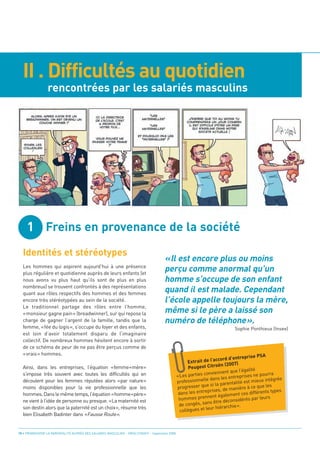 II . Difficultés au quotidien
                 rencontrées par les salariés masculins




     1 Freins en provenance de la société
  Identités et stéréotypes
                                                                                      «Il est encore plus ou moins
                                                                                      perçu comme anormal qu’un
                                                                                      homme s’occupe de son enfant
                                                                                      quand il est malade. Cependant
                                                                                      l’école appelle toujours la mère,
                                                                                      même si le père a laissé son
                                                                                      numéro de téléphone».
  Les hommes qui aspirent aujourd’hui à une présence
  plus régulière et quotidienne auprès de leurs enfants (et
  nous avons vu plus haut qu’ils sont de plus en plus
  nombreux) se trouvent confrontés à des représentations
  quant aux rôles respectifs des hommes et des femmes
  encore très stéréotypées au sein de la société.
  Le traditionnel partage des rôles entre l’homme,
  «monsieur gagne pain» (breadwinner), sur qui repose la
  charge de gagner l’argent de la famille, tandis que la
  femme, «fée du logis», s’occupe du foyer et des enfants,
  est loin d’avoir totalement disparu de l’imaginaire
                                                                                                                              Sophie Ponthieux (Insee)

  collectif. De nombreux hommes hésitent encore à sortir
  de ce schéma de peur de ne pas être perçus comme de
  «vrais» hommes.                                                                                                                           PSA
                                                                                                                           d d’entreprise
  Ainsi, dans les entreprises, l’équation «femme=mère»
                                                                                                      Ex trait de l’accor
                                                                                                                        n (2007)
  s’impose très souvent avec toutes les difficultés qui en
                                                                                                      Peugeot Citroë
                                                                                                                                  l’égalité
                                                                                                                 nviennent que
  découlent pour les femmes réputées alors «par nature»
                                                                                                «Les parties co                treprises ne po
                                                                                                                                                urra
                                                                                                                     ns les en
  moins disponibles pour la vie professionnelle que les
                                                                                                prof essionnelle da              ité est mieux intégrée
                                                                                                                e si la parental       à ce que les
  hommes. Dans le même temps, l’équation «homme=père»
                                                                                                progresser qu          s, de manière
                                                                                                         s entreprise                 s différents ty
                                                                                                                                                     pes

  ne vient à l’idée de personne ou presque. «La maternité est
                                                                                                 dans le               également ce
                                                                                                 hom  mes prennent               idérés pa  r leurs
  son destin alors que la paternité est un choix», résume très
                                                                                                                ns être décons

  bien Elisabeth Badinter dans «Fausse Route».
                                                                                                 de congés, sa            archie ».
                                                                                                                 ur hiér
                                                                                                  collègues et le



10 • PROMOUVOIR LA PARENTALITÉ AUPRÈS DES SALARIÉS MASCULINS - ORSE / CNIDFF - Septembre 2008
 