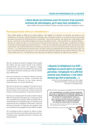 «Sans doute les hommes sont-ils encore trop souvent
                               victimes de stéréotypes, qu’il nous faut combattre».
                                                                           FREINS EN PROVENANCE DE LA SOCIÉTÉ




Pas toujours facile d’être un «breadwinner»
                                   Vladimír Spidla, Commissaire européen à l'emploi, aux affaires sociales et à l'égalité des chances.




                                                                       «Quand j’ai téléphoné à la CAF…
                                                                       explique un jeune père en congé
  Dans l’étude publiée en 2006 par le Lab’Ho d’Adecco, « De l’égalité à la diversité : les hommes, les femmes et les




                                                                       parental, l’employée m’a affirmé
  entreprises », les auteurs, Juliette Ghiulamila et Pascale Levet, remarquent combien sur la durée la position de principal




                                                                       comme une évidence: c’est votre
  pourvoyeur de revenus de la famille peut être inconfortable : « Encore très présente, cette position de « responsable ultime




                                                                       femme qui fait la demande...».
  du truc » comme dit l’un des cadres dirigeants, est à leurs yeux difficile à porter... Ceux-là souffrent du « syndrome d’Atlas »...
  Par peur de « perdre leur job », ils n’ont pas d’autre choix que de faire le gros dos. « Pas de vague » semble être leur devise
  et tant pis s’ils doivent avaler beaucoup de couleuvres... In fine ceux-là se prennent alors parfois à envier les femmes et leurs
  « états d’âme », leurs déchirements entre les enfants ou la carrière car eux ont le sentiment de toute manière de ne pas avoir
  le choix. (...) Le cantonnement des hommes dans une figure avant tout professionnelle est d’autant plus pesant pour eux
  qu’en cas de difficulté dans leur parcours, il leur sera alors plus difficile de rebondir qu’aux femmes-mères qui, elles, ont
  « deux cordes à leur arc », une identité au travail mais aussi une identité à l’extérieur aux côtés de leurs enfants ».




Dès lors, les pères qui veulent s’impliquer dans la garde
des enfants sans pour autant renoncer à leur ambition
professionnelle sont encore très largement obligés
d’inventer un nouveau rôle. Ils travaillent à la construction
d’une identité masculine nouvelle aux côtés de l’identité
                                            ê




plus traditionnelle.

Dans les entreprises, les hommes hésitent à prendre
un congé pour garder les enfants, à demander des
aménagements d’horaires ou des temps partiels,
notamment pour ces raisons identitaires.
                                                                                 Extrait du site www.egalitemixite.com de la région
                                                                                      Nord-Pas-de-Calais : Articulation des temps,
                                                                                                     « Un père en congé parental ».
Que vont en penser leurs collègues? Comment vont-ils
être perçus s’ils disent vouloir être présents aux côtés
de leurs enfants en fin de journée, à l’heure où dans les
écoles on continue de parler de «l’heure des mamans»?

En France, le congé de paternité existe seulement depuis
2002. On trouve encore des pères qui ne savent pas qu’ils
ont la possibilité de le prendre. Autant le problème de la
méconnaissance de la législation peut se résoudre assez
facilement par des campagnes d’information, autant les
réticences à prendre ce congé pour des questions liées
aux mentalités et aux préjugés sont plus difficiles à régler.

Par la politique qu’elle va décider de mettre en place
pour la promotion de la parentalité auprès des hommes,
l’entreprise peut cependant participer à l’évolution des
                                                                             (Avis de juillet 2006 du Comité consultatif de l’égalité des chances




représentations.
                                                                             entre les femmes et les hommes).
                                                                            LES CHANGEMENTS CULTURELS DOIVENT REMETTRE
                                                                           EN CAUSE LA SUPRÉMATIE DE CERTAINS MODÈLES DE




                                                            PROMOUVOIR LA PARENTALITÉ AUPRÈS DES SALARIÉS MASCULINS - ORSE / CNIDFF - Septembre 2008 • 11
                                                                           MASCULINITÉ PRÉÉTABLIS ET D’ATTENTES SPÉCIFIQUES
                                                                               EN MATIÈRE DE COMPORTEMENT MASCULIN.
                                                                                CELA IMPLIQUE UNE RÉFLEXION SUR L’IDENTITÉ
                                                                                 ET LA MANIÈRE DONT LA SOCIÉTÉ CONSTRUIT
                                                                                  LES IDENTITÉS MASCULINES ET FÉMININES.
 