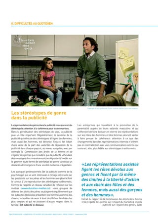 II. DIFFICULTÉS AU QUOTIDIEN




  Les stéréotypes de genre
  dans la publicité




                                                                                      «Les représentations sexistes
                                                                                      figent les rôles dévolus aux
                                                                                      genres et fixent par là même
                                                                                      des limites à la liberté d'action
                                                                                 Les entreprises qui travaillent à la promotion de la




                                                                                      et aux choix des filles et des
                                                                                 parentalité auprès de leurs salariés masculins et qui
  La représentation des pères dans la publicité reste encore très
                                                                                                Exemple d’une publicité d’une chaîne câblée pour les enfants.




                                                                                      femmes, mais aussi des garçons
  Dans la perpétuation des stéréotypes de sexe, la publicité                     s’efforcent de faire évoluer en interne les représentations
  stéréotypée: attention à la cohérence pour les entreprises.

  joue un rôle important. Régulièrement, le sexisme de la                        sur les rôles des hommes et des femmes devront veiller




                                                                                      et des hommes».
  publicité qui véhicule des stéréotypes à l’égard des femmes,                   à faire preuve de cohérence: attention à ce que des
  mais aussi des hommes, est dénoncé. Celui-ci fait l’objet                      changements dans les représentations internes n’entrent
  d’une veille de la part des autorités de régulation de la                      pas en contradiction avec une communication externe qui
  publicité dans chaque pays et, au niveau européen, avec par                    resterait, elle, plus fidèle aux stéréotypes traditionnels.
  exemple la Commission des droits de la femme et de
  l'égalité des genres qui considère que la publicité véhiculant
  des messages discriminatoires et/ou dégradants fondés sur
  le genre et toute forme de stéréotype de genre constitue un
  obstacle à l'émergence d'une société moderne et égalitaire.

  Les quelques professionnels (de la publicité comme de la
  psychologie) qui se sont intéressés à l’image véhiculée par
  les publicités sur les pères et les hommes en général font
  le constat d’une reproduction des stéréotypes traditionnels.
  Comme le rappelle un réseau canadien de réflexion sur les
  médias (www.education-medias.ca): «des groupes de
  défense des droits des pères se plaignent régulièrement que
  les publicités télévisées présentent les hommes comme des
  clowns, incapables de venir à bout des tâches familiales les
  plus simples et qui ne jouissent d’aucun respect dans la
                                                                                      Extrait du rapport de la Commission des droits de la femme

  famille» (cf. publicité ci-dessus).
                                                                                      et de l'égalité des genres sur l'impact du marketing et de la
                                                                                                            publicité sur l'égalité des genres, 2008.


12 • PROMOUVOIR LA PARENTALITÉ AUPRÈS DES SALARIÉS MASCULINS - ORSE / CNIDFF - Septembre 2008
 