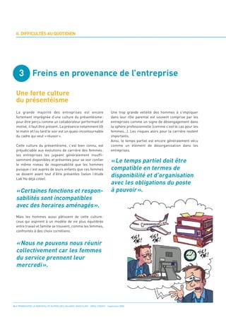 3 Freins en provenance de l’entreprise

  Une forte culture
  du présentéisme
  II. DIFFICULTÉS AU QUOTIDIEN




                                                                                 « Le temps partiel doit être
                                                                                 compatible en termes de
                                                                                 disponibilité et d’organisation
                                                                                 avec les obligations du poste
  «Certaines fonctions et respon-                                                à pouvoir ».
  La grande majorité des entreprises est encore                                  Une trop grande velléité des hommes à s’impliquer




  sabilités sont incompatibles
  fortement imprégnée d’une culture du présentéisme :                            dans leur rôle parental est souvent comprise par les




  avec des horaires aménagés».
  pour être perçu comme un collaborateur performant et                           entreprises comme un signe de désengagement dans
  motivé, il faut être présent. La présence notamment tôt                        la sphère professionnelle (comme c’est le cas pour les
  le matin et / ou tard le soir est un quasi-incontournable                      femmes...). Les risques alors pour la carrière restent
  du cadre qui veut « réussir ».                                                 importants.
                                                                                 Ainsi, le temps partiel est encore généralement vécu
  Cette culture du présentéisme, c’est bien connu, est                           comme un élément de désorganisation dans les
  préjudiciable aux évolutions de carrière des femmes :                          entreprises.
  les entreprises les jugeant généralement insuffi-




  « Nous ne pouvons nous réunir
  samment disponibles et présentes pour se voir confier
  le même niveau de responsabilité que les hommes




  collectivement car les femmes
  puisque c’est auprès de leurs enfants que ces femmes




  du service prennent leur
  se doivent avant tout d’être présentes (selon l’étude
  Lab’Ho déjà citée).




  mercredi ».
  Mais les hommes aussi pâtissent de cette culture :
  ceux qui aspirent à un modèle de vie plus équilibrée
  entre travail et famille se trouvent, comme les femmes,
  confrontés à des choix cornéliens.




14 • PROMOUVOIR LA PARENTALITÉ AUPRÈS DES SALARIÉS MASCULINS - ORSE / CNIDFF - Septembre 2008
 