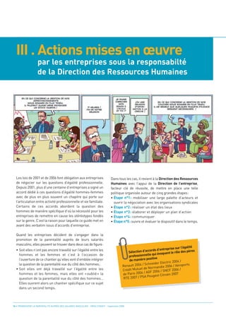 III . Actions mises en œuvre
                    par les entreprises sous la responsabilté
                    de la Direction des Ressources Humaines




  Les lois de 2001 et de 2006 font obligation aux entreprises                    Dans tous les cas, il revient à la Direction des Ressources
  de négocier sur les questions d’égalité professionnelle.                       Humaines avec l’appui de la Direction de l’entreprise,
  Depuis 2001, plus d’une centaine d’entreprises a signé un                      facteur clé de réussite, de mettre en place une telle
  accord dédié à ces questions d’égalité hommes-femmes                           politique organisée autour de cinq grandes étapes:
  avec de plus en plus souvent un chapitre qui porte sur                         • Étape n°1: mobiliser une large palette d’acteurs et
  l’articulation entre activité professionnelle et vie familiale.                  ouvrir la négociation avec les organisations syndicales
  Certains de ces accords abordent la question des                               • Étape n°2 : réaliser un état des lieux
  hommes de manière spécifique d’où la nécessité pour les                        • Étape n°3 : élaborer et déployer un plan d’action
  entreprises de remettre en cause les stéréotypes fondés                        • Étape n°4 : communiquer
  sur le genre. C’est la raison pour laquelle ce guide met en                    • Étape n°5: suivre et évaluer le dispositif dans le temps.
  avant des verbatim issus d’accords d’entreprise.

  Quand les entreprises décident de s’engager dans la
  promotion de la parentalité auprès de leurs salariés
  masculins, elles peuvent se trouver dans deux cas de figure:
  • Soit elles n’ont pas encore travaillé sur l’égalité entre les
                                                                                                                                             é
                                                                                                                            rise sur l’égalit
    hommes et les femmes et c’est à l’occasion de
                                                                                                              cords d’entrep                   s
                                                                                               Sélection d’ac         oquent  le rôle des père

    l’ouverture de ce chantier qu’elles vont d’emblée intégrer
                                                                                               profes sionnelle qui év

    la question de la parentalité vue du côté des hommes;
                                                                                                               sitive
                                                                                               de manière po
                                                                                                                        ectric 2004 /
                                                                                                         / Schneider El
  • Soit elles ont déjà travaillé sur l’égalité entre les
                                                                                           Renault 2004                         / Aéroports
                                                                                                                  mandie 2006
    hommes et les femmes, mais elles ont «oublié» la
                                                                                           Crédit Mutuel de Nor                2006 /
                                                                                                               F 2006 / SNCF
                                                                                              Paris 2006 / AG
    question de la parentalité vue du côté des hommes…
                                                                                           de                             oën 2007
                                                                                                           A Peugeot Citr
                                                                                           RTE 2007 / PS
    Elles ouvrent alors un chantier spécifique sur ce sujet
    dans un second temps.



16 • PROMOUVOIR LA PARENTALITÉ AUPRÈS DES SALARIÉS MASCULINS - ORSE / CNIDFF - Septembre 2008
 
