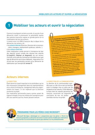 1 Mobiliser les acteurs et ouvrir la négociation
                                                      MOBILISER LES ACTEURS ET OUVRIR LA NÉGOCIATION




Acteurs internes
Comme le soulignent certains accords, le succès d’une
démarche visant à promouvoir la parentalité auprès
des salariés masculins repose en grande partie sur la
mobilisation de tous les acteurs.
                                                                                                                           rise relatif
                                                                                                        ccord d’entrep
                                                                                    Extrait de l’a                         CCAS (2007)
Il revient ainsi à la DRH d’associer dès le départ de la
                                                                                                          essionnelle
                                                                                     à l’égalité prof                                   sulte
démarche, les acteurs clé :
                                                                                                                      essionnelles ré
                                                                                                      inégalités prof                        -
                                                                                a persistance d'                           tations sociocul
• les acteurs internes (Direction, Direction de la communi-
                                                                             «L                                (représen
                                                                                            ènes culturels                            es,
                                                                             de phénom                               rmations initial
   cation, managers, représentants syndicaux, salariés…),
                                                                                                 ition dans les fo                  ssent le
                                                                             turelles, répart                      vie...) qui dépa
• les acteurs externes.
                                                                                                        thmes de
                                                                              orga  nisation des ry                 ènes pr   opres au monde

Cette mobilisation initiale permet à l’entreprise de fixer
                                                                                                  l. Des phénom              odèle masculin
                                                                              cadre du travai              (cooptation, m
des objectifs tenant compte des attentes des salariés
                                                                              du travai   l s'y ajoutent

(cf.chap.III-2: Réaliser un diagnostic), de son secteur
                                                                               du manager...).                                  possible et
                                                                                                             èrent qu'il est
                                                                                           ataires consid
d’activité, de la taille de l’entreprise et de déterminer quel
                                                                                                                                              ls
                                                                               Les sign                                      hémas culture
                                                                                                          enir sur ces sc
                                                                                      ssaire d'interv
type de démarche sera la plus adéquate: négociation d’un
                                                                               néce                                     e fatalité.
                                                                                                      t constituer un
                                                                                qui ne sauraien
accord avec les partenaires sociaux et/ou démarche de
                                                                                                                                ent être
                                                                                                             entations peuv
                                                                                         que ces représ
labellisation par exemple (cf. annexe 7).
                                                                                Parce                                       I'organisme,
                                                                                                         les niveaux de               plication
                                                                                pr  ésentes à tous                repose sur l'im
                                                                                                de cet accord
                                                                                 l'efficacité                         s, responsables
                                                                                                     teurs (salarié
                                                                                 de tous les ac             ésentants du
                                                                                                                              personnel,
                                                                                  hiér archiques, repr                    ction) et les
                                                                                                       syndicales, dire
                                                                                  organisations                             être portées
                                                                                                         aitées doivent
                                                                                   évolutions souh ies prenantes».
                                                                                                        part
                                                                                   par toutes les




LA DIRECTION                                                        LA DIRECTION DE LA COMMUNICATION
Étant donné le travail important et en profondeur qui va            La direction de la communication aura
être nécessaire (changement dans les représentations                elle aussi un rôle clé en tant qu’interface
et la culture d’entreprise, changement dans les organi-             entre la stratégie mise en place par les
sations de travail…) il est impératif que la direction              dirigeants et les salariés. D’elle dépendra
soutienne le projet.                                                la façon dont les salariés percevront les
Son implication personnelle jouera comme autant de                  mesures concernant les dispositifs de
signaux envoyés à tous les niveaux de l’entreprise pour             conciliation de leur vie profes-
dire aux salariés que les choses peuvent évoluer.                   sionnelle et de leur vie privée.




                 PROGRAMME POUR LES PÈRES CHEZ MICROSOFT
                 Microsoft Norvège a développé un « programme pour les pères ». Parmi les
               mesures proposées, la direction est mise en avant comme modèle pour démontrer
            que la priorité à la vie de famille ne porte pas atteinte à la vie professionnelle.




                                                             PROMOUVOIR LA PARENTALITÉ AUPRÈS DES SALARIÉS MASCULINS - ORSE / CNIDFF - Septembre 2008 • 17
 