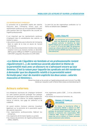 MOBILISER LES ACTEURS ET OUVRIR LA NÉGOCIATION



LES REPRÉSENTANTS SYNDICAUX




                                                                                      LABEL ÉGALITÉ
La promotion de la parentalité auprès des salariés               Le point de vue des organisations syndicales sur ce




«Le thème de l’équilibre vie familiale et vie professionnelle revient
masculins dans l’entreprise revient aussi aux                    thème est détaillé dans l’annexe 9.
représentants syndicaux qui ont la possibilité d’intégrer




régulièrement (...), de nombreux accords abordent le thème de
cette question dans les négociations des accords sur




la parentalité mais avec un discours ne s’adressant encore qu’aux
l’égalité professionnelle.




femmes. C’est la raison pour laquelle les syndicats ont été nombreux
Il est important que les représentants syndicaux




à demander que les dispositifs relatifs à la parentalité soient
s’impliquent dans la sensibilisation des salariés, en
mettant en place :




formulés pour viser de manière explicite les deux sexes : salariés
• des actions conjointes avec la direction de l’entreprise
                                                                                    Les entreprises qui se sont engagées




masculins et féminins».
                                                                                  dans une démarche de dialogue social
  (dans le cadre de la mise en œuvre de l’accord




Acteurs externes
                                                                              peuvent solliciter le bénéfice du label

  d’entreprise),
                                                                        Égalité élaboré par les pouvoirs publics en 2004

• et/ou des actions de promotion menées à leur propre
                                                                        (cf. annexe 7). À la fin juin 2008, 38 entreprises

  initiative (c’est le cas d’actions menées en décembre
                                                                        avaient par ailleurs décroché le label Égalité, ce

  2007 et janvier 2008 par le CNIDFF en partenariat avec
                                                                        qui faisait quelque 650 000 salariés concernés par

  l’URI CFDT Languedoc-Roussillon et la CFE-CGC).
                                                                        cette démarche.




                                   Extrait d’une étude sur les accords sur l’égalité professionnelle suite à la loi du 9 mai 2006,
                                               réalisée par Jacqueline Laufer et Rachel Silvera (www.conciliationdestemps.fr).




                                                                                     TRAVAIL ET FAMILLE
                                                                                     EN SUISSE
Les entreprises soucieuses de s’impliquer fortement              • les organismes publics (CAF, …) et les collectivités
sur cette question pourront prolonger leur politique               publiques,
interne par une participation à des travaux conduits par         • les réseaux de ressources humaines, etc.
d’autres acteurs en externe. Un double engagement,
interne et externe, sera gage de cohérence et de
crédibilité.

Un grand nombre d’acteurs externes travaillent
également sur la promotion de la parentalité auprès
                                                                                   En Suisse, le Secrétariat d'État à

des salariés masculins:
                                                                                 l'économie (SECO) a élaboré en 2007


• les organisations professionnelles fédérant les
                                                                              un manuel pédagogique d’appui pour une
                                                                        politique du personnel conciliant travail et vie

  entreprises,
                                                                        familiale à l'intention des responsables PME

• les organismes de formation (publics ou privés),
                                                                        (« Manuel PME. Travail et famille »). L'Union

• les réseaux de promotion de l’égalité professionnelle
                                                                        suisse des arts et métiers et l'Union patronale

  (ORSE, CNIDFF),
                                                                        suisse soutiennent cette initiative.




                                                          PROMOUVOIR LA PARENTALITÉ AUPRÈS DES SALARIÉS MASCULINS - ORSE / CNIDFF - Septembre 2008 • 19
 