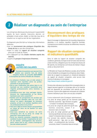 2 Réaliser un diagnostic au sein de l’entreprise
                                                                                 Recensement des pratiques
                                                                                 d’équilibre des temps de vie
  III. ACTIONS MISES EN ŒUVRE




                                                                                 Rapport de situation comparée
                                                                                 et indicateurs quantitatifs
  Les entreprises désireuses de promouvoir la parentalité
  auprès de leurs salariés masculins devront, en
  préalable à toute action, établir un état des lieux de la
  situation sur ce sujet au sein de leur organisation.
                                                                                 Avant d’envisager le déploiement de nouvelles dispositions
  Ce diagnostic peut être fait sur la base des informations                      destinées à un meilleur équilibre travail/vie familiale,
  obtenues:                                                                      l’entreprise aura intérêt à recenser les différentes mesures
  • par un recensement des pratiques d’équilibre des                             déjà existantes.
    temps de vie au sein des entreprises,
  • dans le cadre du rapport de situation comparée




                    ENQUÊTE
    prévu par le Code du Travail,




                    AUPRÈS DES SALARIÉS
  • en s’appuyant sur des études réalisées auprès des
    salariés,
  • auprès de groupes d’expression d’hommes.                                     Dans le cadre du rapport de situation comparée des
                                                                                 conditions générales d’emploi et de formation des femmes
                                                                                 et des hommes, obligatoire pour les entreprises de plus de
                                                                                 50 salariés, les entreprises sont tenues de réaliser chaque
                                                                                 année un document écrit.

                                                                                 Le Ministère du Travail, des Relations sociales, de la Famille
                                                                                 et de la Solidarité accompagne les entreprises dans l’élabo-
                 Exemple de questions qui peuvent être

                                                                                 ration de ce rapport en proposant un «Guide de réalisation
                posées aux salariés lors de telles

                                                                                 du rapport de situation comparée», ainsi qu’une liste
             enquêtes (tirées de l’enquête ÉQUILIBRES


                                                                                 minima d’indicateurs à renseigner.
       et d’enquêtes du Centre d'Études de l'Emploi) :


                                                                                 http://www.travail-solidarite.gouv.fr/
       • La présence d’enfants vous a-t-elle amené à
         repenser votre équilibre entre vie profes-

                                                                                 Certains des indicateurs qui doivent être renseignés dans ce
         sionnelle et vie personnelle ?

                                                                                 rapport peuvent apporter un éclairage utile sur la manière
       • Est-ce que l’implication des pères dans la vie

                                                                                 dont les dispositifs de conciliation sont exercés par les
         familiale est une condition essentielle pour

                                                                                 hommes. Il pourra être également nécessaire de mobiliser
         l’égalité professionnelle entre hommes et
         femmes ?
                                                                                 d’autres indicateurs pour avoir une vue plus complète.
       • Considérez-vous que vous partagez équita-
         blement les responsabilités et les tâches

                                                                                 Il sera notamment utile d’analyser attentivement :
         familiales avec votre conjoint(e) ?

                                                                                 • la prise de temps partiel par les hommes (profil des
       • Quelles sont les perspectives de carrière que

                                                                                    hommes concernés - âge, fonctions occupées
         vous souhaitez atteindre dans les 1,2,3 ans :

                                                                                    - à l’instant T et évolution dans le temps),
         devenir un expert, développer de nouveaux
         produits, arriver à un meilleur équilibre entre
                                                                                 • la prise de congé de paternité (profil des
         vie professionnelle et vie privée ?

                                                                                    hommes concernés, instant T et
       • Vous est-il déjà arrivé de refuser une promotion

                                                                                    évolution dans le temps),
         en raison de votre vie de famille ? Et votre

                                                                                 • la prise de congé parental par les
         conjoint(e) ?

                                                                                    hommes (profil des hommes concernés,
       • Avez-vous bénéficié du soutien de votre

                                                                                    instant T et évolution dans le temps),
         entreprise lors de la prise du congé de

                                                                                 • le turnover des salariés masculins
         paternité ? Sous quelle forme ?
       • Parmi les mesures suivantes, lesquelles vous
                                                                                    (profil personnel - âge, avec ou sans
         semblent le plus faciliter l’organisation de votre

                                                                                    enfant - et professionnel des hommes
         vie de famille : aménagement des horaires,

                                                                                    concernés, instant T et évolution dans le temps).
         partir moins tard le soir, crèche d’entreprise,
         journée enfants parents?




20 • PROMOUVOIR LA PARENTALITÉ AUPRÈS DES SALARIÉS MASCULINS - ORSE / CNIDFF - Septembre 2008
 