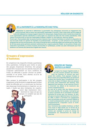RÉALISER UN DIAGNOSTIC




Groupes d’expression
                DE LA MATERNITÉ À LA PARENTALITÉ CHEZ TOTAL




d’hommes
                Dépénaliser la maternité et déféminiser la parentalité! Ces néologismes recouvrent un engagement très
              précis du groupe Total en faveur de la parentalité responsable. D’une part, Total a voulu éviter que les congés de
           maternité impliquent un manque à gagner salarial. Et c’est pourquoi, chaque femme a droit, l’année de sa maternité,
     à une augmentation salariale individuelle au moins égale à la moyenne de celles des trois années précédentes. Cette
     mesure corrective incite en outre les responsables d’équipe à intégrer le «fait maternel» dans leur gestion.
     D’autre part, Total souhaite aider les jeunes hommes à assumer leurs missions familiales en mettant à la disposition de
     tous les outils d’aide à la gestion de l’équilibre vie professionnelle - vie privée : un site extranet et une conciergerie
     proposant des services aux personnes, une crèche d’entreprise dont la moitié des bébés sont amenés par leur père. Plus
     de 3/4 des jeunes pères parisiens prennent entièrement leur congé de paternité. Établir un lien précis et fluide entre
     maternité et parentalité, au travers d’actions structurelles et symboliques, semble une piste intéressante pour faire
     bénéficier les hommes des démarches d’égalité des chances.




                                                                                     GROUPES DE TRAVAIL
                                                                                     MIXTES À LA MACIF
En complément des dispositifs d’études quantitatives
et/ou qualitatives, l’entreprise peut mettre en place
des groupes d’expression d’hommes. Ces groupes
peuvent être l’occasion pour les salariés masculins de
s’exprimer collectivement sur leurs conditions de
travail, les difficultés à pouvoir concilier vie profes-
                                                                                   Lorsque l’on évoque l’égalité-mixité, il

sionnelle et vie privée, leurs attentes vis-à-vis de
                                                                                  est très souvent question des femmes,

l’entreprise sur ces sujets.
                                                                              mais les hommes ne doivent pas pour
                                                                        autant être oubliés. C'est pourquoi lorsque la
                                                                        Macif a lancé son projet Mutu'Elles qui parlait de
Mais puisque la participation à de tels groupes
                                                                        la place des femmes dans l'encadrement, elle a

d’expression se fait forcément à visage découvert et étant
                                                                        choisi dès le départ d'intégrer dans ses groupes

donné les difficultés qu’il y a encore pour les hommes
                                                                        de travail, bien évidemment des femmes, mais

dans beaucoup d’environnements à s’exprimer sur ces
                                                                        également des hommes, ce qui a permis d'ouvrir

sujets, il faudra que dans l’entreprise, les «esprits»
                                                                        et d'enrichir les débats et de construire des

                       soient déjà relativement mûrs.
                                                                        actions complémentaires.
                                                                        Au nom de la mixité, bien des thèmes peuvent
                         Autrement le risque est que ces
                                                                        être ainsi abordés. Par exemple, l’entreprise qui

                       groupes ne comptent que peu de
                                                                        se pose la question de la conciliation vie profes-

                              participants.
                                                                        sionnelle / vie privée pour les femmes, ne doit-
                                                                        elle pas se la poser également pour les hommes ?
                                                                        En 2006, la Macif a formalisé son engagement
                                                                        dans une politique active qui reconnaît l’égalité et
                                                                        la mixité professionnelle comme une source de
                                                                        complémentarité, d’équilibre social et d’effi-
                                                                        cacité économique.
                                                                        Avec l’évolution des modèles familiaux, la Macif
                                                                        s’est d’ores et déjà lancée sur le terrain de la
                                                                        parentalité en adoptant certaines mesures RH,
                                                                        comme par exemple la prise en charge du
                                                                        complément de rémunération du congé de
                                                                        paternité.




                                                          PROMOUVOIR LA PARENTALITÉ AUPRÈS DES SALARIÉS MASCULINS - ORSE / CNIDFF - Septembre 2008 • 23
 