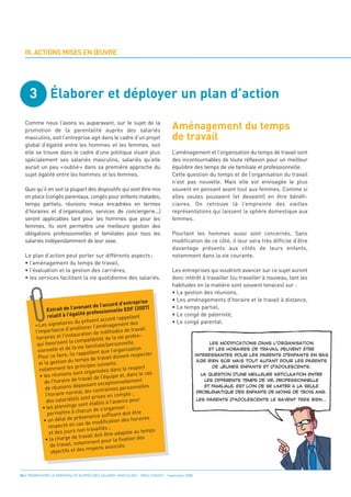 3 Élaborer et déployer un plan d’action

                                                                                 Aménagement du temps
                                                                                 de travail
  III. ACTIONS MISES EN ŒUVRE




  Comme nous l’avons vu auparavant, sur le sujet de la
  promotion de la parentalité auprès des salariés
  masculins, soit l’entreprise agit dans le cadre d’un projet
  global d’égalité entre les hommes et les femmes, soit
  elle se trouve dans le cadre d’une politique visant plus                       L’aménagement et l’organisation du temps de travail sont
  spécialement ses salariés masculins, salariés qu’elle                          des incontournables de toute réflexion pour un meilleur
  aurait un peu «oublié» dans sa première approche du                            équilibre des temps de vie familiale et professionnelle.
  sujet égalité entre les hommes et les femmes.                                  Cette question du temps et de l’organisation du travail
                                                                                 n’est pas nouvelle. Mais elle est envisagée le plus
  Quoi qu’il en soit la plupart des dispositifs qui vont être mis                souvent en pensant avant tout aux femmes. Comme si
  en place (congés parentaux, congés pour enfants malades,                       elles seules pouvaient (et devaient) en être bénéfi-
  temps partiels, réunions mieux encadrées en termes                             ciaires. On retrouve là l’empreinte des vieilles
  d’horaires et d’organisation, services de conciergerie...)                     représentations qui laissent la sphère domestique aux
  seront applicables tant pour les hommes que pour les                           femmes.
  femmes. Ils vont permettre une meilleure gestion des
  obligations professionnelles et familiales pour tous les                       Pourtant les hommes aussi sont concernés. Sans
  salariés indépendamment de leur sexe.                                          modification de ce côté, il leur sera très difficile d’être
                                                                                 davantage présents aux côtés de leurs enfants,
  Le plan d’action peut porter sur différents aspects :                          notamment dans la vie courante.
  • l’aménagement du temps de travail,
  • l’évaluation et la gestion des carrières,                                    Les entreprises qui voudront avancer sur ce sujet auront
  • les services facilitant la vie quotidienne des salariés.                     donc intérêt à travailler (ou travailler à nouveau, tant les
                                                                                 habitudes en la matière sont souvent tenaces) sur :
                                                                                 • La gestion des réunions,
                                                                                 • Les aménagements d’horaire et le travail à distance,
                                                                                 • Le temps partiel,
                                                          d’entreprise
                                       nt de l’accord
                                                                                 • Le congé de paternité,
               Ex trait de l’avena                    nelle EDF (200
                                                                        7)
                                  lité profession
                                                                                 • Le congé parental.
               relatif à l’éga                                   lent
                                             t accord rappel
                           res du présen
        «Les signatai                               agement des
                                 éliorer l’amén              de travail
        l’im portance d’am                 de méthodes
        horaires et     l’instauration                      e profes-
                                         tibilité de la vi
         qui favo  risent la compa                    rsonnelle.
                                  vie familiale/pe
         sion  nelle et de la                   que l’organisat
                                                                   ion
                             ils rappellent            doivent respec
                                                                         ter
          Pour ce faire,                 de travail
          et la gest  ion du temps               ivants :
                              s principes su                      spect
           notamment le                       sées dans le re
                                  nt organi                                s
           • les réunions so               de l’équip   e et, dans le ca
             de l’hor  aire de travail                ionnellem    ent
                                  passant except                    nelles
              de réunions dé                     raintes person
                                  al, les cont
              l’horaire norm                       en co  mpte ;
                                 s sont prises
              des salarié(e)                            vance pour
                                s so nt établis à l’a
            • les planning                        organiser ;
                                    acun de s’
               permettre à ch                      ffisant doit être
                                prévenance su                   horaires
             • un délai de                   odification des
                respec   té en cas de m
                                     n travaillés ;
                et des jours no                         adaptée au te
                                                                        mps
                                   travail doit être
              • la charge de                              fixation des
                                      mment pour la
                 de travail, nota                       ciés.
                                     s moyens asso
                 objectifs et de
                                                                                                      LES MODIFICATIONS DANS L’ORGANISATION
                                                                                                     ET LES HORAIRES DE TRAVAIL PEUVENT ÊTRE
                                                                                                INTÉRESSANTES POUR LES PARENTS D’ENFANTS EN BAS
                                                                                                 ÂGE BIEN SÛR MAIS TOUT AUTANT POUR LES PARENTS




24 • PROMOUVOIR LA PARENTALITÉ AUPRÈS DES SALARIÉS MASCULINS - ORSE / CNIDFF - Septembre 2008
                                                                                                       DE JEUNES ENFANTS ET D’ADOLESCENTS.
                                                                                                  LA QUESTION D’UNE MEILLEURE ARTICULATION ENTRE
                                                                                                   LES DIFFÉRENTS TEMPS DE VIE, PROFESSIONNELLE
                                                                                                   ET FAMILIALE, EST LOIN DE SE LIMITER À LA SEULE
                                                                                                PROBLÉMATIQUE DES ENFANTS DE MOINS DE TROIS ANS.
                                                                                                LES PARENTS D’ADOLESCENTS LE SAVENT TRÈS BIEN...
 