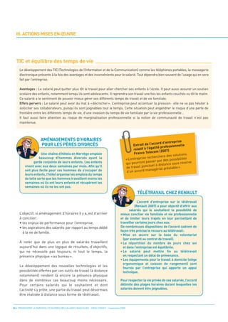 III. ACTIONS MISES EN ŒUVRE




  TIC et équilibre des temps de vie
     Le développement des TIC (Technologies de l’Information et de la Communication) comme les téléphones portables, la messagerie
     électronique présente à la fois des avantages et des inconvénients pour le salarié. Tout dépendra bien souvent de l’usage qui en sera
     fait par l’entreprise.

     Avantages : Le salarié peut quitter plus tôt le travail pour aller chercher ses enfants à l’école. Il peut aussi assurer un soutien
     scolaire des enfants, notamment lorsqu’ils sont adolescents. Il reprendra son travail une fois les enfants couchés ou tôt le matin.
     Ce salarié a le sentiment de pouvoir mieux gérer ses différents temps de travail et de vie familiale.




                      AMÉNAGEMENTS D’HORAIRES
     Effets pervers : Le salarié peut avoir du mal à «décrocher». L’entreprise peut accentuer la pression : elle ne va pas hésiter à




                      POUR LES PÈRES DIVORCÉS
     solliciter ses collaborateurs, puisqu’ils sont joignables tout le temps. Cette situation peut engendrer le risque d’une perte de
     frontière entre les différents temps de vie, d’une invasion du temps de vie familiale par la vie professionnelle...
     Il faut aussi faire attention au risque de marginalisation professionnelle si la notion de communauté de travail n’est pas
     maintenue.




                                                                                                                                     rise
                                                                                                                     ccord d’entrep
                                                                                                      Extrait de l’a                     lle
                                                                                                                      lité professionne
                                                                                                      relatif à l’éga
                                                                                                                       m (2007)
                    Une chaîne d’hôtels en Norvège emploie                                            France Teleco
                                                                                                                                 s solutions




                                                                                                        TÉLÉTRAVAIL CHEZ RENAULT
                                                                                                                recherchera de
                   beaucoup d’hommes divorcés ayant la                                          « L’entreprise                 s possibilités
               garde conjointe de leurs enfants. Les enfants                                                   passer par de         us réserve
                                                                                                qui pourront           à distance so
         vivent avec eux deux semaines par mois. Afin qu’il                                     de tr avail ponctuel              lable ».
                                                                                                                  anagérial préa
         soit plus facile pour ces hommes de s’occuper de                                        d’un accord m
         leurs enfants, l’hôtel organise les emplois du temps
         de telle sorte que les hommes travaillent moins les
         semaines où ils ont leurs enfants et récupèrent les
         semaines où ils ne les ont pas.



                                                                                                     L’accord d’entreprise sur le télétravail
                                                                                                   (Renault 2007) a pour objectif d’offrir aux

     L’objectif, si aménagement d’horaires il y a, est d’arriver
                                                                                               salariés qui le souhaitent la possibilité de

     à concilier:
                                                                                         mieux concilier vie familiale et vie professionnelle

     • les enjeux de performance pour l’entreprise,
                                                                                         et de limiter leurs trajets en leur permettant de

     • les aspirations des salariés par rapport au temps dédié
                                                                                         travailler certains jours chez eux.

       à la vie de famille.
                                                                                         De nombreuses dispositions de l’accord cadrent de
                                                                                         façon très précise le recours au télétravail:
                                                                                         • Mise en œuvre sur la base du volontariat

     À noter que de plus en plus de salariés travaillent
                                                                                           (par avenant au contrat de travail).

     aujourd’hui dans une logique de résultats, d’objectifs,
                                                                                         • La répartition du nombre de jours chez soi

     qui ne nécessite pas toujours, ni tout le temps, la
                                                                                           et dans l’entreprise est équilibrée.

     présence physique « au bureau ».
                                                                                         • Le salarié peut mettre fin au télétravail
                                                                                           en respectant un délai de prévenance.
                                                                                         • Les équipements pour le travail à domicile (siège
     Le développement des nouvelles technologies et les
                                                                                           ergonomique et caisson de rangement) sont

     possibilités offertes par ces outils de travail (à distance
                                                                                           fournis par l’entreprise qui apporte un appui

     notamment) rendent là encore la présence physique
                                                                                           technique.

     dans de nombreux cas beaucoup moins nécessaire.
     Pour certains salariés qui le souhaitent et dont
                                                                                         Pour respecter la vie privée de ces salariés, l’accord

     l’activité s’y prête, une partie du travail peut désormais
                                                                                         délimite des plages horaires durant lesquelles les

     être réalisée à distance sous forme de télétravail.
                                                                                         salariés doivent être joignables.




26 • PROMOUVOIR LA PARENTALITÉ AUPRÈS DES SALARIÉS MASCULINS - ORSE / CNIDFF - Septembre 2008
 