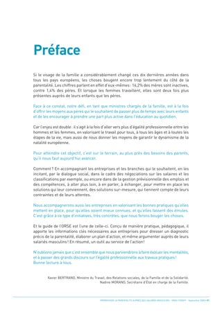 Préface
Si le visage de la famille a considérablement changé ces dix dernières années dans
tous les pays européens, les choses bougent encore trop lentement du côté de la
parentalité. Les chiffres parlent en effet d’eux-mêmes: 14,2% des mères sont inactives,
contre 1,4% des pères. Et lorsque les femmes travaillent, elles sont deux fois plus
présentes auprès de leurs enfants que les pères.

Face à ce constat, notre défi, en tant que ministres chargés de la famille, est à la fois
d’offrir les moyens aux pères qui le souhaitent de passer plus de temps avec leurs enfants
et de les encourager à prendre une part plus active dans l’éducation au quotidien.

Car l’enjeu est double: il s’agit à la fois d’aller vers plus d’égalité professionnelle entre les
hommes et les femmes, en valorisant le travail pour tous, à tous les âges et à toutes les
étapes de la vie, mais aussi de nous donner les moyens de garantir le dynamisme de la
natalité européenne.

Pour atteindre cet objectif, c’est sur le terrain, au plus près des besoins des parents,
qu’il nous faut aujourd’hui avancer.

Comment? En accompagnant les entreprises et les branches qui le souhaitent, en les
incitant, par le dialogue social, dans le cadre des négociations sur les salaires et les
classifications par exemple, ou encore dans de la gestion prévisionnelle des emplois et
des compétences, à aller plus loin, à en parler, à échanger, pour mettre en place les
solutions qui leur conviennent, des solutions sur-mesure, qui tiennent compte de leurs
contraintes et de leurs attentes.

Nous accompagnerons aussi les entreprises en valorisant les bonnes pratiques qu’elles
mettent en place, pour qu’elles soient mieux connues, et qu’elles fassent des émules.
C’est grâce à ce type d’initiatives, très concrètes, que nous ferons bouger les choses.

Et le guide de l’ORSE est l’une de celle-ci. Conçu de manière pratique, pédagogique, il
apporte les informations clés nécessaires aux entreprises pour dresser un diagnostic
précis de la parentalité, élaborer un plan d’action, et même argumenter auprès de leurs
salariés masculins! En résumé, un outil au service de l’action!

N’oublions jamais que c’est ensemble que nous parviendrons à faire évoluer les mentalités,
et à passer des grands discours sur l’égalité professionnelle aux travaux pratiques!
Bonne lecture à tous.


         Xavier BERTRAND, Ministre du Travail, des Relations sociales, de la Famille et de la Solidarité.
                                         Nadine MORANO, Secrétaire d’État en charge de la Famille.




                                            PROMOUVOIR LA PARENTALITÉ AUPRÈS DES SALARIÉS MASCULINS - ORSE / CNIDFF - Septembre 2008 • 01
 
