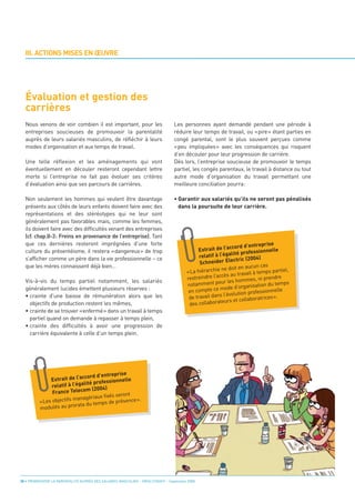 Évaluation et gestion des
  carrières
  III. ACTIONS MISES EN ŒUVRE




  Nous venons de voir combien il est important, pour les                         Les personnes ayant demandé pendant une période à
  entreprises soucieuses de promouvoir la parentalité                            réduire leur temps de travail, ou «pire» étant parties en
  auprès de leurs salariés masculins, de réfléchir à leurs                       congé parental, sont le plus souvent perçues comme
  modes d’organisation et aux temps de travail.                                  «peu impliquées» avec les conséquences qui risquent
                                                                                 d’en découler pour leur progression de carrière.
  Une telle réflexion et les aménagements qui vont                               Dès lors, l’entreprise soucieuse de promouvoir le temps
  éventuellement en découler resteront cependant lettre                          partiel, les congés parentaux, le travail à distance ou tout
  morte si l’entreprise ne fait pas évoluer ses critères                         autre mode d’organisation du travail permettant une
  d’évaluation ainsi que ses parcours de carrières.                              meilleure conciliation pourra:

  Non seulement les hommes qui veulent être davantage                            • Garantir aux salariés qu’ils ne seront pas pénalisés
  présents aux côtés de leurs enfants doivent faire avec des                       dans la poursuite de leur carrière.
  représentations et des stéréotypes qui ne leur sont
  généralement pas favorables mais, comme les femmes,
  ils doivent faire avec des difficultés venant des entreprises
  (cf. chap.II-3: Freins en provenance de l’entreprise). Tant
  que ces dernières resteront imprégnées d’une forte
  culture du présentéisme, il restera «dangereux» de trop
                                                                                                                                rise
                                                                                                              ccord d’entrep
                                                                                              Extrait de l’a
  s’afficher comme un père dans la vie professionnelle – ce
                                                                                                               lité profes sionnelle
                                                                                              relatif à l’éga
  que les mères connaissent déjà bien…
                                                                                                                           4)
                                                                                              Schneide    r Electric (200
                                                                                                                           n cas
                                                                                                         ne doit en aucu
                                                                                        «La hiérarchie                  l à temps part
                                                                                                                                         iel,

  Vis-à-vis du temps partiel notamment, les salariés
                                                                                                               au travai
                                                                                        restreindre l’accès                , ni pren dre

  généralement lucides émettent plusieurs réserves :
                                                                                                         ur les hommes
                                                                                        notamment po             d’organisation
                                                                                                                                  du temps

  • crainte d’une baisse de rémunération alors que les
                                                                                                        mode
                                                                                         en compte ce                       essionnelle
                                                                                                           l’évolution prof
    objectifs de production restent les mêmes,
                                                                                         de travail dans                   ratrices ».
                                                                                                        teurs et collabo
  • crainte de se trouver «enfermé» dans un travail à temps
                                                                                         de s collabora

    partiel quand on demande à repasser à temps plein,
  • crainte des difficultés à avoir une progression de
    carrière équivalente à celle d’un temps plein.




                                              rise
                             ccord d’entrep
              Extrait de l’a                     lle
                              lité professionne
               relatif à l’éga
                               m (2004)
               France Teleco
                                       fixés seront
                         managériaux
          «Les objectifs                  de présence ».
                         orata du temps
          modulés au pr




30 • PROMOUVOIR LA PARENTALITÉ AUPRÈS DES SALARIÉS MASCULINS - ORSE / CNIDFF - Septembre 2008
 
