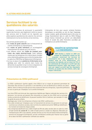 Services facilitant la vie
  quotidienne des salariés
  III. ACTIONS MISES EN ŒUVRE




  L’entreprise, soucieuse de promouvoir la parentalité                           L’intervention de tiers pour assurer certaines fonctions
  auprès des hommes, peut également mettre en œuvre                              domestiques ou parentales au sein du foyer (repassage,
  des services dont la finalité est de répondre aux                              soutien scolaire, garde périscolaire) pourra être prise en




                                                                                                  ENQUÊTE DE SATISFACTION
  préoccupations quotidiennes des salariés. Ces services                         charge financièrement dans le cadre du CESU (Chèque




                                                                                                  «LA CONCIERGERIE»
  intéresseront à la fois les femmes et les hommes.                              Emploi Service Universel) qui permet une déductibilité
                                                                                 fiscale et sociale des aides financières accordées par
  Ces services peuvent porter sur :                                              l’entreprise ou le comité d’entreprise.
  • les modes de garde collectifs avec le financement de
    crèches d’entreprise ou interentreprise,
  • les modes de garde individuels en accompagnant
    financièrement les salariés qui y ont recours,
  • une réflexion autour des modes de transport pour
    traiter des trajets domicile/travail. Cette réflexion
    menée avec les entreprises d’un même bassin d’emploi
                                                                                                    BNP Paribas a réalisé en 2007 une




  Présentation du CESU préfinancé
    et les collectivités publiques pourra être formalisée dans
                                                                                                  enquête de satisfaction auprès de ses

    le cadre d’un PDE (Plan de Déplacement d’Entreprise),
                                                                                               employés concernant les services de

  • la mise en place d’une plateforme d’information et de
                                                                                         conciergerie mis à leur disposition. Sur un
                                                                                         nombre total de 2 176 bénéficiaires, 414
    services pour aider les salariés dans toutes les
                                                                                         personnes ont répondu, soit un retour de 19%. Il

    démarches du quotidien et par la mise à disposition de
                                                                                         est intéressant de remarquer le profil type des

    services (concept de conciergerie d’entreprise).
                                                                                         bénéficiaires (homme, cadre, âge moyen = 41,9
                                                                                         ans), par rapport au profil type des répondants
                                                                                         (homme, en couple avec des enfants, cadre, âge
                                                                                         moyen = 30-45 ans).




     Le CESU « préfinancé » (parfois appelé « titre CESU ») est un moyen de paiement permettant de
     rémunérer des services à la personne. Il est identifié au nom du bénéficiaire et affiche une valeur
     définie. Selon le même principe que les titres restaurant dans les entreprises, il peut être préfinancé
     en tout ou partie par l’employeur ou le comité d’entreprise.

     Les titres CESU sont émis par des organismes habilités par l’Agence nationale des services à la
     personne. Les services qui peuvent être rémunérés au moyen du titre CESU sont en principe
     rendus au domicile du bénéficiaire. Ils peuvent toutefois l’être à l’extérieur, par exemple s’il s’agit
     de garde de jeunes enfants.
     Avantages pour inciter les entreprises à financer des CESU « préfinancés » :
     • les aides versées par l’employeur pour le financement de services à la personne ne sont pas
       soumises aux cotisations sociales, dans la limite d’un plafond annuel de 1 830 par bénéficiaire
       (ce montant est revalorisé chaque année),
     • les entreprises bénéficient d’un crédit d’impôt de 25% des aides versées dans le cadre du crédit
       d’impôt famille (cf. annexe 8). Ce crédit d’impôt prend en compte les dépenses effectuées par
       l’entreprise pour offrir à ses salariés, soit des services sur leur lieu de travail (crèche d’entreprise,
       services de conciergerie d’entreprise), soit des contributions versées pour financer tout ou partie
       de la valeur de CESU «préfinancés» attribués aux salariés.




32 • PROMOUVOIR LA PARENTALITÉ AUPRÈS DES SALARIÉS MASCULINS - ORSE / CNIDFF - Septembre 2008
 
