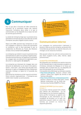 4 Communiquer
                                                                                                                         COMMUNIQUER




                                                                    Communication interne
                                                                                                                      rise
                                                                                                    ccord d’entrep
                                                                                   Extrait de l’a
Pour ne pas aller à l’encontre de l’effet recherché (la
                                                                                                                         lle
                                                                                                     lité professionne
                                                                                    relatif à l’éga                 die (2006)
promotion de la parentalité auprès des salariés
                                                                                                     l de Norman
                                                                                    Crédit Mutue                              n
                                                                                                              que à l’attentio
masculins), l’entreprise devra veiller à ce que la
                                                                                               ication spécifi
                                                                              «Une commun                            a de les
communication sur les dispositifs mis en place vise tant
                                                                                                                ettr
                                                                                               hommes perm
                                                                              prioritaire des                       s à la
                                                                                                   s dispositifs lié
les hommes que les femmes.
                                                                                               r le
                                                                              sensibiliser su
                                                                               parentalité ».

La volonté de l’entreprise d’agir pour la promotion de la
parentalité se formalise de plus en plus dans des accords
d’entreprise, des plans d’égalité et autres chartes.

Depuis avril 2008, quarante deux entreprises se sont
ainsi engagées en signant la « Charte de la parentalité             Les campagnes de communication s’adressent à
en entreprise » sous le Haut patronage et avec la                   plusieurs cibles au sein de l’entreprise, qui peuvent être
collaboration du Ministère du Travail, des Relations                l’ensemble des personnels, les salariés masculins, les
sociales et de la Solidarité (cf. annexe 6).                        managers ou les ressources humaines.

Les entreprises qui mettent en œuvre la promotion de la             Elles peuvent utiliser les outils de communication les
parentalité dans le cadre d’une politique d’égalité profes-         plus divers (supports écrits, vidéo, internet, objets
sionnelle hommes/femmes ont également la possibilité                promotionnels) :
de s’engager dans une démarche de labellisation pour
décrocher le «label égalité» (cf. annexe 7).                        PLAQUETTES D’INFORMATION
                                                                    Des plaquettes pour sensibiliser les salariés masculins
Les entreprises qui choisissent de s’engager dans une               ont été réalisées dans le cadre de projets européens ou
démarche de labellisation ou de charte le font généra-              d’initiatives nationales (en Belgique et en Suisse par
lement – entre autre – pour donner plus de poids à leur             exemple). Dans la plupart des cas, ces plaquettes ont
démarche. Il s’agit, en s’engageant de façon relativement           aussi été distribuées au sein d’entreprises.
solennelle, d’envoyer un signal fort à l’ensemble des               Il est possible de les télécharger aux adresses suivantes:
salariés.                                                           • http://www.iefh.fgov.be : brochure «Choisir d’être
Étant donné les résistances qu’elle risque de rencontrer               présent», Institut pour l’égalité des femmes et des
(freins culturels, organisationnels, …) l’entreprise aura              hommes à Bruxelles
intérêt à bien travailler sa communication.                         • http://www.infofemmes.com/projetequal.htm :
                                                                       brochure «Prenons le temps d’être père», Centre
                                                                       National d’Information sur les Droits des
                                                                       Femmes et des Familles (CNIDFF) en France.
                                               rise
                                                                    JOURNAUX INTERNES (journaux papier,
                            ccord d’entrep
          Extrait de l’a                essionnelle
                                                                    intranet…)
                             lité prof
           relatif à l’éga               006)
                     rts de Paris (2
                                                                    Les journaux internes peuvent être utilisés
           Aéropo                             nt que si
                             aires constate
                                                                    pour diffuser des informations : sur les
    «Les   parties signat                    rtiel choisi
                            et le temps pa
                                                                    droits légaux et sur les mesures supplémen-
    le congé parental                     mmes comme
                       ouverts aux ho
                                                                    taires qu’offre l’entreprise ou apporter des
    sont, en droit,             de l’entreprise,
                                                   ce sont
            mmes au sein
                                                                    témoignages ou des informations sur les
     aux fe                                qui font le
                         t les femmes
        ajoritairemen
                                                                    campagnes de formation sur le sujet. Les
     m                                     ngé.
                       r ce type de co
     choix d’exerce                            mentionnés
                                                                    publications peuvent mettre en scène des
              pports de co    mmunication
      Les su                                     s hommes
                                t l’attention de
                                                                    hommes qui auraient eu recours aux
      attireront égalemen rtes par ces
                        ilités offe
                                                                    dispositifs parentaux.
      sur les possib
       dispositi fs ».




                                                             PROMOUVOIR LA PARENTALITÉ AUPRÈS DES SALARIÉS MASCULINS - ORSE / CNIDFF - Septembre 2008 • 33
 