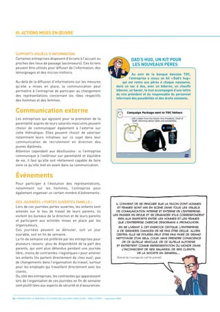 III. ACTIONS MISES EN ŒUVRE




  Communication externe
                                                                                                      DAD’S HUG, UN KIT POUR
                                                                                                      LES NOUVEAUX PÈRES
  SUPPORTS VISUELS D’INFORMATION
  Certaines entreprises disposent d’écrans à l’accueil ou
  proches des lieux de passage (ascenseurs). Ces écrans
  peuvent être utilisés pour diffuser de l’information, des
  témoignages et des micros-trottoirs.




  Événements
                                                                                                    Au sein de la banque danoise TDC,

  Au-delà de la diffusion d’informations sur les mesures
                                                                                                  l’entreprise a conçu un kit «Dad’s hug»

  qu’elle a mises en place, la communication peut
                                                                                             qui est remis aux pères à chaque naissance,

  permettre à l’entreprise de participer au changement
                                                                                         dans un sac à dos, avec un biberon, un chauffe

  des représentations concernant les rôles respectifs
                                                                                         biberon, un bavoir, le tout accompagné d’une lettre


  des hommes et des femmes.
                                                                                         du vice président et du responsable du personnel
                                                                                         informant des possibilités et des droits existants.




  Les entreprises qui agissent pour la promotion de la
  parentalité auprès de leurs salariés masculins peuvent
  choisir de communiquer également à l’externe sur
  cette thématique. Elles peuvent choisir de valoriser
  notamment leurs initiatives sur ce sujet dans leur
  communication de recrutement en direction des
  jeunes diplômés.
  Attention cependant aux désillusions : si l’entreprise
  communique à l’extérieur sur parentalité et équilibre
  de vie, il faut qu’elle soit réellement capable de faire
  vivre ce qu’elle met en avant dans sa communication.




  Pour participer à l’évolution des représentations,
  notamment sur les hommes, l’entreprise peut
  également organiser un certain nombre d’événements:

  DES JOURNÉES « PORTES OUVERTES FAMILLE »
  Lors de ces journées portes ouvertes, les enfants sont
  amenés sur le lieu de travail de leurs parents, ils
  visitent les bureaux de la direction et de leurs parents
  et participent aux activités mises en place par les
  organisateurs.
  Ces journées peuvent se dérouler, soit un jour
  ouvrable, soit en fin de semaine.
  La fin de semaine est préférée par les entreprises pour
  plusieurs raisons : plus de disponibilité de la part des
  parents, qui sont plus détendus pendant une journée
  libre ; moins de contraintes « logistiques » pour amener
  les enfants (ils partent directement de chez eux) ; pas
  de changements dans l’organisation du travail, surtout
  pour les employés qui travaillent directement avec les
  clients.
  Du côté des entreprises, les contraintes qui apparaissent
  lors de l’organisation de ces journées en fin de semaine
  sont plutôt liées aux aspects de sécurité et d’assurances.
                                                                                         (Extrait de l’ouvrage du Lab’Ho précité).
                                                                                        IL CONVIENT DE SE PENCHER SUR LA FAÇON DONT HOMMES
                                                                                         ET FEMMES SONT MIS EN SCÈNE DANS TOUS LES VISUELS
                                                                                         DE COMMUNICATION INTERNE ET EXTERNE DE L’ENTREPRISE,
                                                                                      LES PASSER EN REVUE ET SE DEMANDER S’ILS CORRESPONDENT
                                                                                          BIEN AUX RAPPORTS ENTRE LES HOMMES ET LES FEMMES
                                                                                          QUE L’ENTREPRISE CHERCHE DÉSORMAIS À PROMOUVOIR.
                                                                                          EN SE LIVRANT À CET EXERCICE CRITIQUE, L’ENTREPRISE




34 • PROMOUVOIR LA PARENTALITÉ AUPRÈS DES SALARIÉS MASCULINS - ORSE / CNIDFF - Septembre 2008
                                                                                         A DE GRANDES CHANCES DE NE PAS ÊTRE DÉÇUE. ALORS
                                                                                         CERTES, ELLE NE POURRA PEUT ÊTRE PAS FAIRE DE GRAND
                                                                                         NETTOYAGE D’UN SEUL COUP, MAIS PRENDRE CONSCIENCE
                                                                                             DE CE QU’ELLE VÉHICULE, DE CE QU’ELLE AUTORISE
                                                                                         ET ENTRETIENT COMME REPRÉSENTATION DU MONDE DANS
                                                                                            L’INCONSCIENT DE SES SALARIÉS, DE SES CLIENTS,
                                                                                                      DE LA SOCIÉTÉ EN GÉNÉRAL…
 