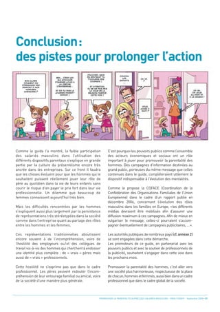 Conclusion:
des pistes pour prolonger l’action




Comme le guide l’a montré, la faible participation          C’est pourquoi les pouvoirs publics comme l’ensemble
des salariés masculins dans l’utilisation des               des acteurs économiques et sociaux ont un rôle
différents dispositifs parentaux s’explique en grande       important à jouer pour promouvoir la parentalité des
partie par la culture du présentéisme encore très           hommes. Des campagnes d’information destinées au
ancrée dans les entreprises. Sur ce front il faudra         grand public, porteuses du même message que celles
que les choses évoluent pour que les hommes qui le          contenues dans le guide, complèteraient utilement le
souhaitent puissent réellement jouer leur rôle de           dispositif indispensable à l’évolution des mentalités.
père au quotidien dans la vie de leurs enfants sans
courir le risque d’en payer le prix fort dans leur vie      Comme le propose la COFACE (Coordination de la
professionnelle. Un dilemme que beaucoup de                 Confédération des Organisations Familiales de l’Union
femmes connaissent aujourd’hui très bien.                   Européenne) dans le cadre d’un rapport publié en
                                                            décembre 2006, concernant l’évolution des rôles
Mais les difficultés rencontrées par les hommes             masculins dans les familles en Europe, «les différents
s’expliquent aussi plus largement par la persistance        médias devraient être mobilisés afin d’assurer une
de représentations très stéréotypées dans la société        diffusion maximum à ces campagnes. Afin de mieux en
comme dans l’entreprise quant au partage des rôles          vulgariser le message, celles-ci pourraient s’accom-
entre les hommes et les femmes.                             pagner éventuellement de campagnes publicitaires, …».

Ces représentations traditionnelles aboutissent             Les autorités publiques de nombreux pays (cf. annexe 2)
encore souvent à de l’incompréhension, voire de             se sont engagées dans cette démarche.
l’hostilité des employeurs ou/et des collègues de           Les promoteurs de ce guide, en partenariat avec les
travail vis-à-vis des hommes qui cherchent à endosser       pouvoirs publics et avec le soutien de professionnels de
une identité plus complète : de « vrais » pères mais        la publicité, souhaitent s’engager dans cette voie dans
aussi de « vrais » professionnels.                          les prochains mois.

Cette hostilité ne s’exprime pas que dans le cadre          Promouvoir la parentalité des hommes, c’est aller vers
professionnel. Les pères peuvent redouter l’incom-          une société plus harmonieuse, respectueuse de la place
préhension de leur entourage familial ou amical, voire      de chacun, hommes et femmes, aussi bien dans un cadre
de la société d’une manière plus générale.                  professionnel que dans le cadre global de la société.



                                                     PROMOUVOIR LA PARENTALITÉ AUPRÈS DES SALARIÉS MASCULINS - ORSE / CNIDFF - Septembre 2008 • 37
 