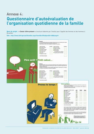 Questionnaire d’autoévaluation de
l’organisation quotidienne de la famille
Annexe 4:



Nom du projet : « Choisir d’être présent », brochure élaborée par l’Institut pour l’égalité des femmes et des hommes à

Site : http://www.iefh.fgov.be/ShowDoc.aspx?levelID=37&objectID=148&lang=fr
Bruxelles.




                                                     PROMOUVOIR LA PARENTALITÉ AUPRÈS DES SALARIÉS MASCULINS - ORSE / CNIDFF - Septembre 2008 • 43
 